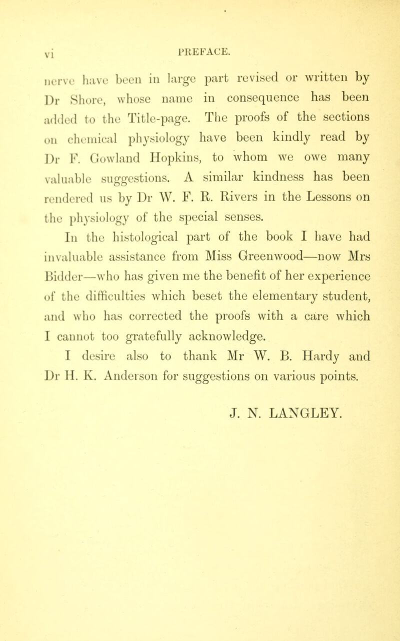 vj PREFACE. nerVe have been in large part revised or written by Dr Shore, whose name in consequence has been added to the Title-page. The proofs of the sections on chemical physiology have been kindly read by Dr F. Gowland Hopkins, to whom we owe many valuable suggestions. A similar kindness has been rendered us by Dr W. F. R. Rivers in the Lessons on the physiology of the special senses. In bhe histological part of the book I have had invaluable assistance from Miss Greenwood—now Mrs Bidder—who has given me the benefit of her experience of the difficulties which beset the elementary student, ami wh<> has corrected the proofs with a care which ] cannot too gratefully acknowledge. I desire also to thank Mr W. B. Hardy and Dr II. K. Anderson for suggestions on various points. J. N. LANGLEY.