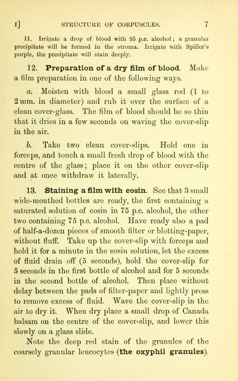11. Irrigate a drop of blood with 95 p.c. alcohol; a granular precipitate will be formed in the stroma. Irrigate with Spiller's purple, the precipitate will stain deeply. 12. Preparation of a dry film of blood. Make a film preparation in one of the following ways. a. Moisten with blood a small glass rod (1 to 2 mm. in diameter) and rub it over the surface of a clean cover-glass. The film of blood should be so thin that it dries in a few seconds on waving the cover-slip in the air. b. Take two clean cover-slips. Hold one in forceps, and touch a small fresh drop of blood with the centre of the glass; place it on the other cover-slip and at once withdraw it laterally. 13. Staining a film with eosin. See that 3 small wide-mouthed bottles are ready, the first containing a saturated solution of eosin in 75 p.c. alcohol, the other two containing 75 p.c. alcohol. Have ready also a pad of half-a-dozen pieces of smooth filter or blotting-paper, without fluff. Take up the cover-slip with forceps and hold it for a minute in the eosin solution, let the excess of fluid drain off (5 seconds), hold the cover-slip for 5 seconds in the first bottle of alcohol and for 5 seconds in the second bottle of alcohol. Then place without delay between the pads of filter-paper and lightly press to remove excess of fluid. Wave the cover-slip in the air to dry it. When dry place a small drop of Canada balsam on the centre of the cover-slip, and lower this slowly on a glass slide. Note the deep red stain of the granules of the coarsely granular leucocytes (the oxyphil granules).