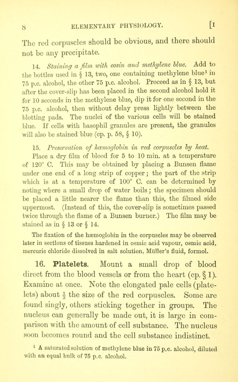 The red corpuscles should be obvious, and there should not be any precipitate. 14. Staining a film with eosin and methylene blue. Add to the bottles used in § 13, two, one containing methylene blue1 in 75 p.c. alcohol, the other 75 p.c. alcohol. Proceed as in § 13, but after the cover-slip has been placed in the second alcohol hold it for 10 seconds in the methylene blue, dip it for one second in the 75 p.c. alcohol, then without delay press lightly between the blotting pads. The nuclei of the various cells will be stained blue. If cells with basophil granules are present, the granules will also be stained blue (cp. p. 58, § 10). 15. Preservation of haemoglobin in red corpuscles by heat. Place a dry film of blood for 5 to 10 min. at a temperature of 120° C. This may be obtained by placing a Bunsen flame under one end of a long strip of copper; the part of the strip which is at a temperature of 100° C. can be determined by noting where a small drop of water boils; the specimen should be placed a little nearer the flame than this, the filmed side uppermost. (Instead of this, the cover-slip is sometimes passed twice through the flame of a Bunsen burner.) The film may be stained as in § 13 or § 14. The fixation of the haemoglobin in the corpuscles may be observed later in sections of tissues hardened in osmic acid vapour, osmic acid, mercuric chloride dissolved in salt solution, Miiller's fluid, formol. 16. Platelets. Mount a small drop of blood direct from the blood vessels or from the heart (cp. § 1). Examine at once. Note the elongated pale cells (plate- lets) about ^ the size of the red corpuscles. Some are found singly, others sticking together in groups. The nucleus can generally be made out, it is large in com- parison with the amount of cell substance. The nucleus soon becomes round and the cell substance indistinct. 1 A saturated solution of methylene blue in 75 p.c. alcohol, diluted with an equal bulk of 75 p.c. alcohol.