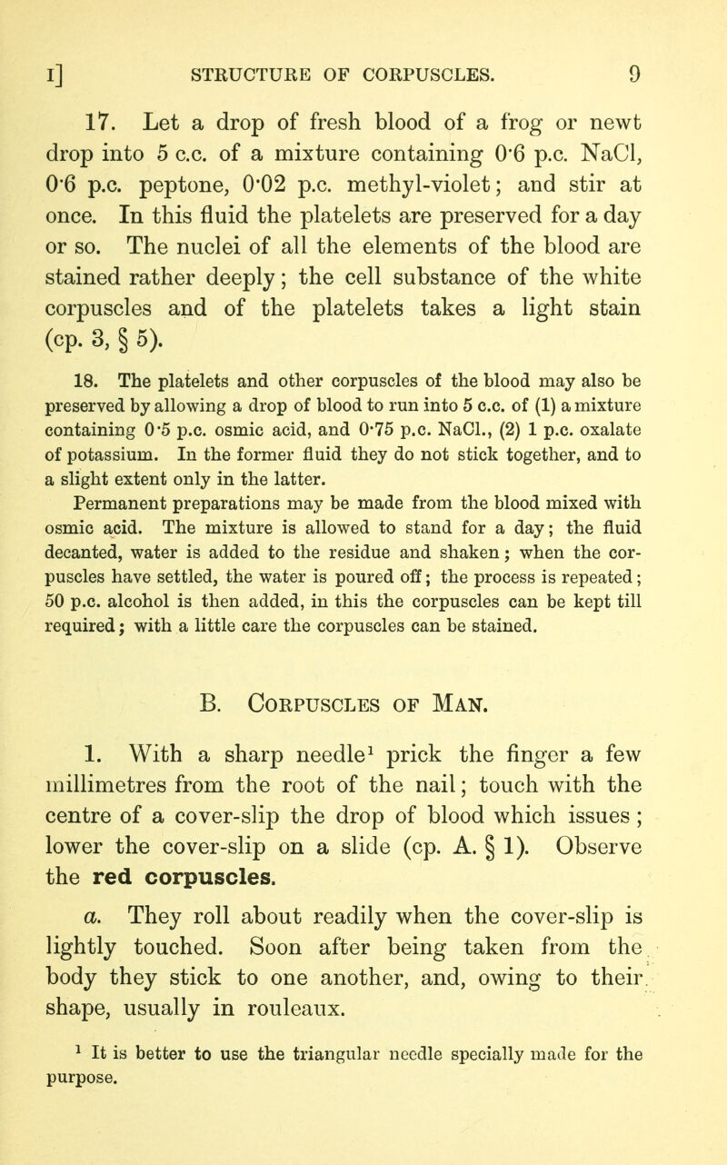 17. Let a drop of fresh blood of a frog or newt drop into 5 c.c. of a mixture containing 0'6 p.c. NaCl, 0*6 p.c. peptone, 0*02 p.c. methyl-violet; and stir at once. In this fluid the platelets are preserved for a day or so. The nuclei of all the elements of the blood are stained rather deeply; the cell substance of the white corpuscles and of the platelets takes a light stain (cp. 3, § 5). 18. The platelets and other corpuscles of the blood may also be preserved by allowing a drop of blood to run into 5 c.c. of (1) a mixture containing 0*5 p.c. osmic acid, and 0*75 p.c. NaCl., (2) 1 p.c. oxalate of potassium. In the former fluid they do not stick together, and to a slight extent only in the latter. Permanent preparations may be made from the blood mixed with osmic acid. The mixture is allowed to stand for a day; the fluid decanted, water is added to the residue and shaken; when the cor- puscles have settled, the water is poured off; the process is repeated; 50 p.c. alcohol is then added, in this the corpuscles can be kept till required; with a little care the corpuscles can be stained. B. Corpuscles of Man. 1. With a sharp needle1 prick the finger a few millimetres from the root of the nail; touch with the centre of a cover-slip the drop of blood which issues ; lower the cover-slip on a slide (cp. A. § 1). Observe the red corpuscles. a. They roll about readily when the cover-slip is lightly touched. Soon after being taken from the body they stick to one another, and, owing to their shape, usually in rouleaux. 1 It is better to use the triangular needle specially made for the purpose.