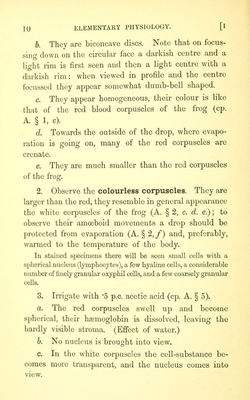 b. They are biconcave discs. Note that on focus- sing down on the circular face a darkish centre and a light rim is first seen and then a light centre with a darkish rim: when viewed in profile and the centre focussed they appear somewhat dumb-bell shaped. c. They appear homogeneous, their colour is like that of the red blood corpuscles of the frog (cp. A. § 1, c). d. Towards the outside of the drop, where evapo- ration is going on, many of the red corpuscles are crenate. e. They are much smaller than the red corpuscles of the frog. 2. Observe the colourless corpuscles. They are larger than the red, they resemble in general appearance the white corpuscles of the frog (A. § 2, c. d. e.); to observe their amoeboid movements a drop should be protected from evaporation (A. § 2,/) and, preferably, warmed to the temperature of the body. In stained specimens there will be seen small cells with a spherical nucleus (lymphocytes), a few hyaline cells, a considerable number of finely granular oxyphil cells, and a few coarsely granular cells. 3. Irrigate with '5 p.c. acetic acid (cp. A. § 5). a. The red corpuscles swell up and become spherical, their haemoglobin is dissolved, leaving the hardly visible stroma. (Effect of water.) b. No nucleus is brought into view. c. In the white corpuscles the cell-substance be- comes more transparent, and the nucleus comes into view.