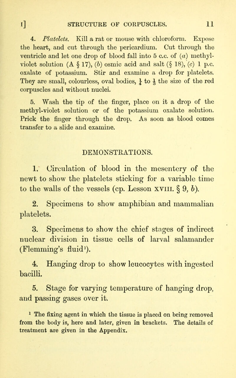 4. Platelets. Kill a rat or mouse with chloroform. Expose the heart, and cut through the pericardium. Cut through the ventricle and let one drop of blood fall into 5 c.c. of (a) methyl- violet solution (A § 17), (b) osmic acid and salt (§ 18), (c) 1 p.c. oxalate of potassium. Stir and examine a drop for platelets. They are small, colourless, oval bodies, J to \ the size of the red corpuscles and without nuclei. 5. Wash the tip of the finger, place on it a drop of the methyl-violet solution or of the potassium oxalate solution. Prick the finger through the drop. As soon as blood comes transfer to a slide and examine. DEMONSTRATIONS. 1. Circulation of blood in the mesentery of the newt to show the platelets sticking for a variable time to the walls of the vessels (cp. Lesson xviii. § 9, b). 2. Specimens to show amphibian and mammalian platelets. 3. Specimens to show the chief stages of indirect nuclear division in tissue cells of larval salamander (Flemming's fluid1). 4. Hanging drop to show leucocytes with ingested bacilli. 5. Stage for varying temperature of hanging drop, and passing gases over it. 1 The fixing agent in which the tissue is placed on being removed from the body is, here and later, given in brackets. The details of treatment are given in the Appendix.