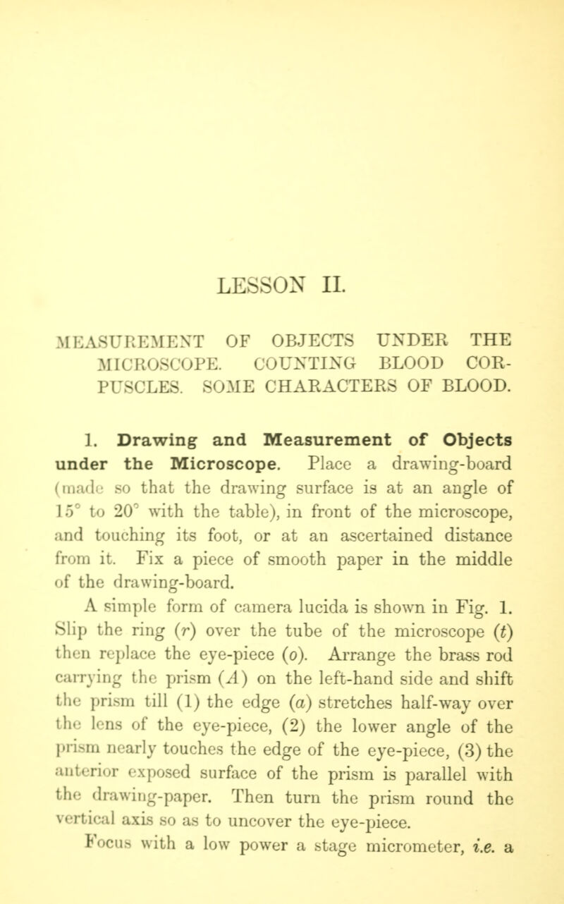 LESSON II. MEASUREMENT OF OBJECTS UNDER THE MICROSCOPE. COUNTING BLOOD COR- PUSCLES. SOME CHARACTERS OF BLOOD. 1. Drawing and Measurement of Objects under the Microscope. Place a drawing-board (made so that the drawing surface is at an angle of 15° to 20° with the table), in front of the microscope, and touching its foot, or at an ascertained distance from it. Fix a piece of smooth paper in the middle of the drawing-board. A simple form of camera lucida is shown in Fig. 1. Slip the ring (r) over the tube of the microscope (t) then replace the eye-piece (o). Arrange the brass rod carrying the prism (A) on the left-hand side and shift the prism till (1) the edge (a) stretches half-way over ill- lens of the eye-piece, (2) the lower angle of the prism nearly touches the edge of the eye-piece, (3) the anterior exposed surface of the prism is parallel with the drawing-paper. Then turn the prism round the vertical axis so as to uncover the eye-piece. Focus with a low power a stage micrometer, i.e. a