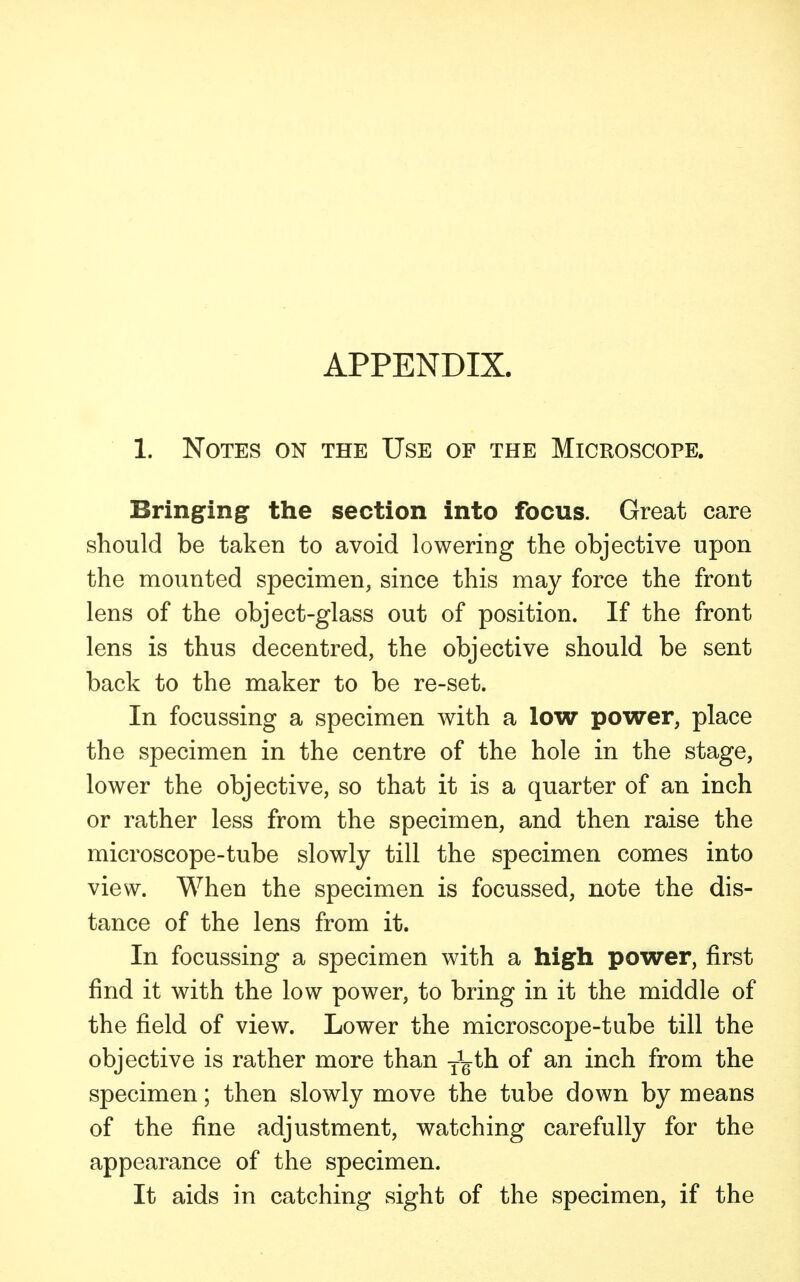 APPENDIX. 1. Notes on the Use of the Microscope. Bringing the section into focus. Great care should be taken to avoid lowering the objective upon the mounted specimen, since this may force the front lens of the object-glass out of position. If the front lens is thus decentred, the objective should be sent back to the maker to be re-set. In focussing a specimen with a low power, place the specimen in the centre of the hole in the stage, lower the objective, so that it is a quarter of an inch or rather less from the specimen, and then raise the microscope-tube slowly till the specimen comes into view. When the specimen is focussed, note the dis- tance of the lens from it. In focussing a specimen with a high power, first find it with the low power, to bring in it the middle of the field of view. Lower the microscope-tube till the objective is rather more than T^th of an inch from the specimen; then slowly move the tube down by means of the fine adjustment, watching carefully for the appearance of the specimen. It aids in catching sight of the specimen, if the