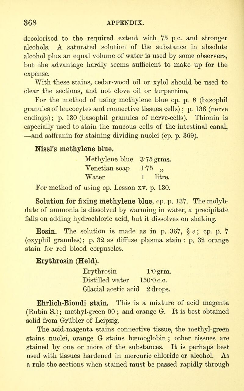 decolorised to the required extent with 75 p.c. and stronger alcohols. A saturated solution of the substance in absolute alcohol plus an equal volume of water is used by some observers, but the advantage hardly seems sufficient to make up for the expense. With these stains, cedar-wood oil or xylol should be used to clear the sections, and not clove oil or turpentine. For the method of using methylene blue cp. p. 8 (basophil granules of leucocytes and connective tissues cells); p. 136 (nerve endings); p. 130 (basophil granules of nerve-cells). Thionin is especially used to stain the mucous cells of the intestinal canal, —and saffranin for staining dividing nuclei (cp. p. 369). Nissl's methylene blue. Methylene blue 3*75 grms. Venetian soap 1'75 „ Water 1 litre. For method of using cp. Lesson xv. p. 130. Solution for fixing methylene blue, cp. p. 137. The molyb- date of ammonia is dissolved by warming in water, a precipitate falls on adding hydrochloric acid, but it dissolves on shaking. Eosin. The solution is made as in p. 367, § c; cp. p. 7 (oxyphil granules); p. 32 as diffuse plasma stain : p. 32 orange stain for red blood corpuscles. Erythrosin (Held). Ery throsin 1 *0 grm. Distilled water 150*0 c.c. Glacial acetic acid 2 drops. Ehrlich-Biondi stain. This is a mixture of acid magenta (Rubin S.); methyl-green 00 ; and orange G. It is best obtained solid from Grubler of Leipzig. The acid-magenta stains connective tissue, the methyl-green stains nuclei, orange G stains haemoglobin ; other tissues are stained by one or more of the substances. It is perhaps best used with tissues hardened in mercuric chloride or alcohol. As a rule the sections when stained must be passed rapidly through