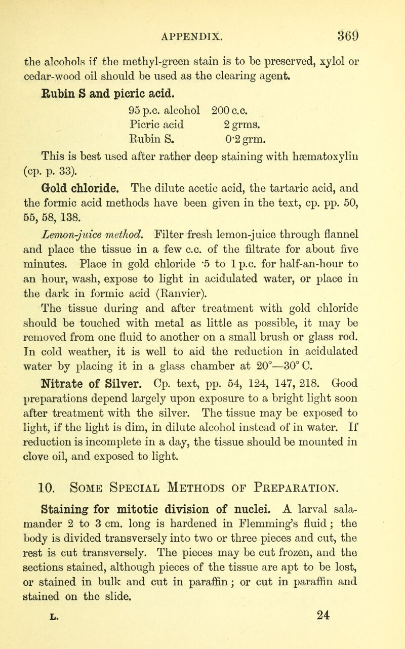 the alcohols if the methyl-green stain is to be preserved, xylol or cedar-wood oil should be used as the clearing agent. Rubin S and picric acid. 95p.c. alcohol 200 c.c. Picric acid 2 grms. Rubin S. 0'2 grm. This is best used after rather deep staining with hematoxylin (cp. p. 33). . Gold chloride. The dilute acetic acid, the tartaric acid, and the formic acid methods have been given in the text, cp. pp. 50, 55, 58, 138. Lemon-juice method. Filter fresh lemon-juice through flannel and place the tissue in a few c.c. of the nitrate for about five minutes. Place in gold chloride *5 to 1 p.c. for half-an-hour to an hour, wash, expose to light in acidulated water, or place in the dark in formic acid (Ranvier). The tissue during and after treatment with gold chloride should be touched with metal as little as possible, it may be removed from one fluid to another on a small brush or glass rod. In cold weather, it is well to aid the reduction in acidulated water by placing it in a glass chamber at 20°—30° C. Nitrate of Silver. Cp. text, pp. 54, 124, 147, 218. Good preparations depend largely upon exposure to a bright light soon after treatment with the silver. The tissue may be exposed to light, if the light is dim, in dilute alcohol instead of in water. If reduction is incomplete in a day, the tissue should be mounted in clove oil, and exposed to light. 10. Some Special Methods of Preparation. Staining for mitotic division of nuclei. A larval sala- mander 2 to 3 cm. long is hardened in Flemming's fluid; the body is divided transversely into two or three pieces and cut, the rest is cut transversely. The pieces may be cut frozen, and the sections stained, although pieces of the tissue are apt to be lost, or stained in bulk and cut in paraffin; or cut in paraffin and stained on the slide. L. 24