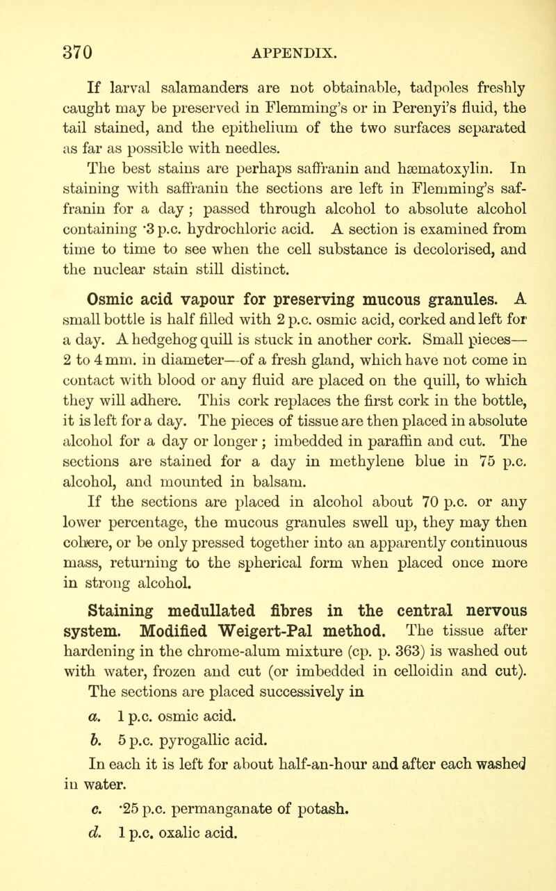 If larval salamanders are not obtainable, tadpoles freshly caught may be preserved in Flemming's or in Perenyi's fluid, the tail stained, and the epithelium of the two surfaces separated as far as possible with needles. The best stains are perhaps saffranin and hematoxylin. In staining with saffranin the sections are left in Flemming's saf- franin for a day ; passed through alcohol to absolute alcohol containing '3 p.c. hydrochloric acid. A section is examined from time to time to see when the cell substance is decolorised, and the nuclear stain still distinct. Osmic acid vapour for preserving mucous granules. A small bottle is half filled with 2 p.c. osmic acid, corked and left for a day. A hedgehog quill is stuck in another cork. Small pieces— 2 to 4 mm. in diameter—of a fresh gland, which have not come in contact with blood or any fluid are placed on the quill, to which they will adhere. This cork replaces the first cork in the bottle, it is left for a day. The pieces of tissue are then placed in absolute alcohol for a day or longer ; imbedded in paraffin and cut. The sections are stained for a day in methylene blue in 75 p.c. alcohol, and mounted in balsam. If the sections are placed in alcohol about 70 p.c. or any lower percentage, the mucous granules swell up, they may then cohere, or be only pressed together into an apparently continuous mass, returning to the spherical form when placed once more in strong alcohol. Staining medullated fibres in the central nervous system. Modified Weigert-Pal method. The tissue after hardening in the chrome-alum mixture (cp. p. 363) is washed out with water, frozen and cut (or imbedded in celloidin and cut). The sections are placed successively in a. 1 p.c. osmic acid. b. 5 p.c. pyrogallic acid. In each it is left for about half-an-hour and after each washed in water. c. *25 p.c. permanganate of potash. d. 1 p.c. oxalic acid.