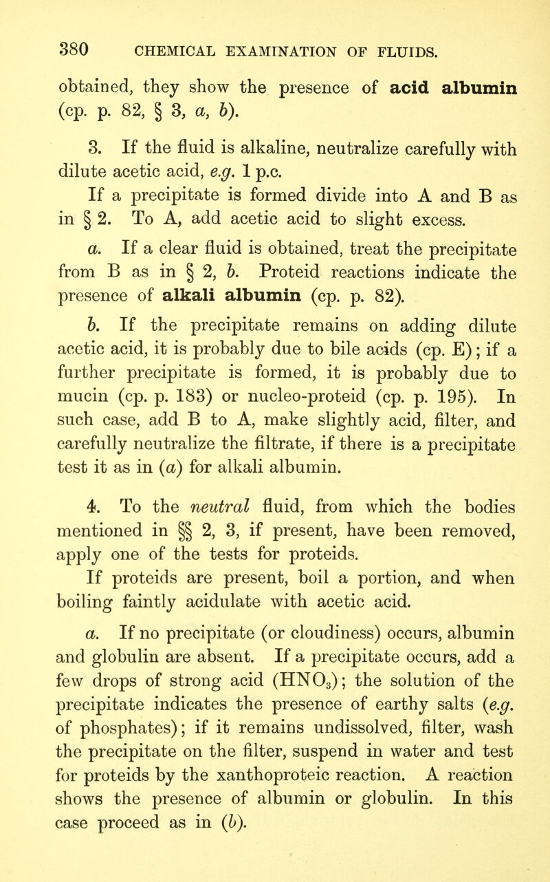 obtained, they show the presence of acid albumin (cp. p. 82, § 3, a, b). 3. If the fluid is alkaline, neutralize carefully with dilute acetic acid, e.g. 1 p.c. If a precipitate is formed divide into A and B as in § 2. To A, add acetic acid to slight excess. a. If a clear fluid is obtained, treat the precipitate from B as in § 2, b. Proteid reactions indicate the presence of alkali albumin (cp. p. 82). b. If the precipitate remains on adding dilute acetic acid, it is probably due to bile acids (cp. E); if a further precipitate is formed, it is probably due to mucin (cp. p. 183) or nucleo-proteid (cp. p. 195). In such case, add B to A, make slightly acid, filter, and carefully neutralize the filtrate, if there is a precipitate test it as in (a) for alkali albumin. 4. To the neutral fluid, from which the bodies mentioned in §§ 2, 3, if present, have been removed, apply one of the tests for proteids. If proteids are present, boil a portion, and when boiling faintly acidulate with acetic acid. a. If no precipitate (or cloudiness) occurs, albumin and globulin are absent. If a precipitate occurs, add a few drops of strong acid (HN03); the solution of the precipitate indicates the presence of earthy salts (e.g. of phosphates); if it remains undissolved, filter, wash the precipitate on the filter, suspend in water and test for proteids by the xanthoproteic reaction. A reaction shows the presence of albumin or globulin. In this case proceed as in (b).