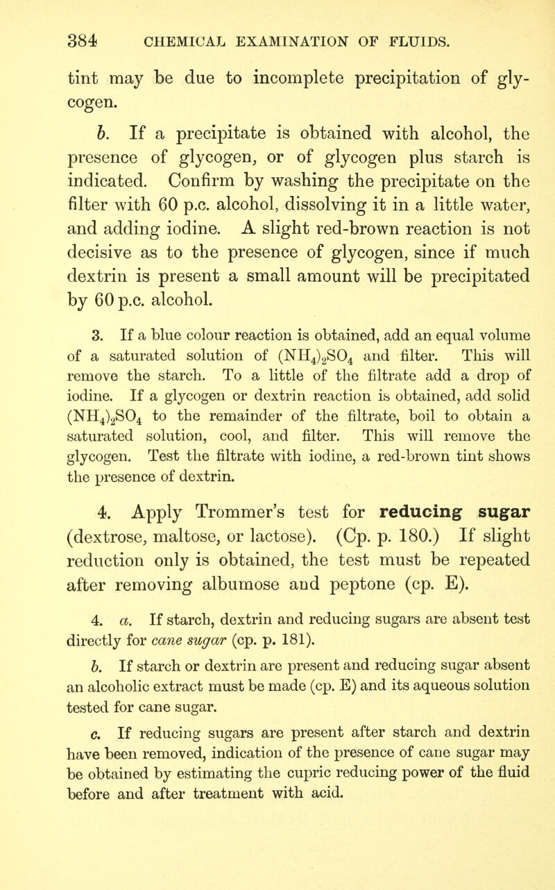 tint may be due to incomplete precipitation of gly- cogen. b. If a precipitate is obtained with alcohol, the presence of glycogen, or of glycogen plus starch is indicated. Confirm by washing the precipitate on the filter with 60 p.c. alcohol, dissolving it in a little water, and adding iodine. A slight red-brown reaction is not decisive as to the presence of glycogen, since if much dextrin is present a small amount will be precipitated by 60 p.c. alcohol. 3. If a blue colour reaction is obtained, add an equal volume of a saturated solution of (NH4)2S04 and filter. This will remove the starch. To a little of the nitrate add a drop of iodine. If a glycogen or dextrin reaction is obtained, add solid (NH4)2S04 to the remainder of the filtrate, boil to obtain a saturated solution, cool, and filter. This will remove the glycogen. Test the filtrate with iodine, a red-brown tint shows the presence of dextrin. 4. Apply Trommer's test for reducing sugar (dextrose, maltose, or lactose). (Cp. p. 180.) If slight reduction only is obtained, the test must be repeated after removing albumose and peptone (cp. E). 4. a. If starch, dextrin and reducing sugars are absent test directly for cane sugar (cp. p. 181). b. If starch or dextrin are present and reducing sugar absent an alcoholic extract must be made (cp. E) and its aqueous solution tested for cane sugar. c. If reducing sugars are present after starch and dextrin have been removed, indication of the presence of cane sugar may be obtained by estimating the cupric reducing power of the fluid before and after treatment with acid.