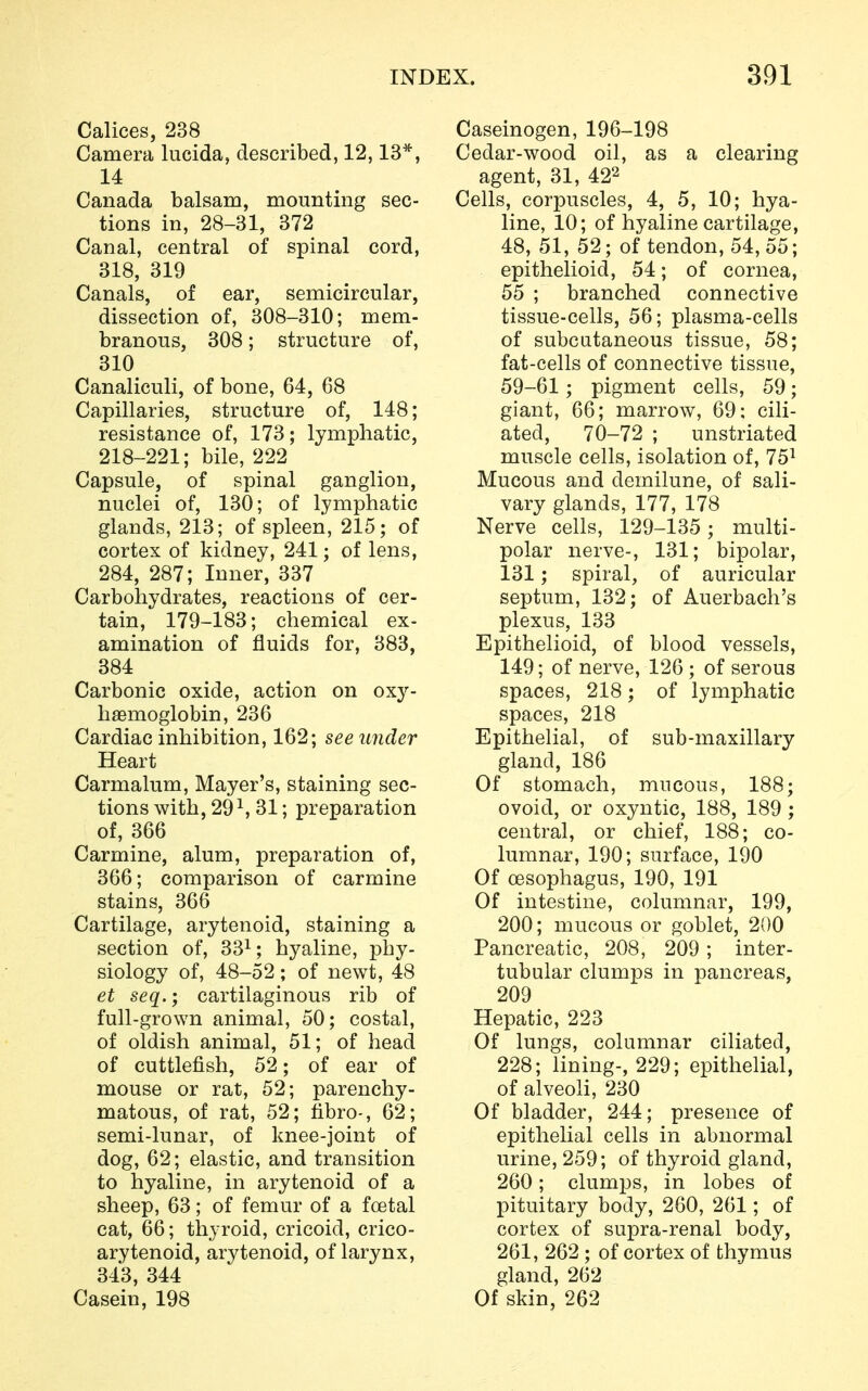 Calices, 238 Camera lucida, described, 12,13*, 14 Canada balsam, mounting sec- tions in, 28-31, 372 Canal, central of spinal cord, 318, 319 Canals, of ear, semicircular, dissection of, 308-310; mem- branous, 308; structure of, 310 Canaliculi, of bone, 64, 68 Capillaries, structure of, 148; resistance of, 173; lymphatic, 218-221; bile, 222 Capsule, of spinal ganglion, nuclei of, 130; of lymphatic glands, 213; of spleen, 215; of cortex of kidney, 241; of lens, 284, 287; Inner, 337 Carbohydrates, reactions of cer- tain, 179-183; chemical ex- amination of fluids for, 383, 384 Carbonic oxide, action on oxy- hemoglobin, 236 Cardiac inhibition, 162; see under Heart Carmalum, Mayer's, staining sec- tions with, 29 \ 31; preparation of, 366 Carmine, alum, preparation of, 366; comparison of carmine stains, 366 Cartilage, arytenoid, staining a section of, 331; hyaline, phy- siology of, 48-52; of newt, 48 et seq.; cartilaginous rib of full-grown animal, 50; costal, of oldish animal, 51; of head of cuttlefish, 52; of ear of mouse or rat, 52; parenchy- matous, of rat, 52; fibro-, 62; semi-lunar, of knee-joint of dog, 62; elastic, and transition to hyaline, in arytenoid of a sheep, 63; of femur of a foetal cat, 66; thyroid, cricoid, crico- arytenoid, arytenoid, of larynx, 343, 344 Casein, 198 Caseinogen, 196-198 Cedar-wood oil, as a clearing agent, 31, 422 Cells, corpuscles, 4, 5, 10; hya- line, 10; of hyaline cartilage, 48, 51, 52; of tendon, 54,55; epithelioid, 54; of cornea, 55 ; branched connective tissue-cells, 56; plasma-cells of subcutaneous tissue, 58; fat-cells of connective tissue, 59-61; pigment cells, 59; giant, 66; marrow, 69; cili- ated, 70-72 ; unstriated muscle cells, isolation of, 751 Mucous and demilune, of sali- vary glands, 177, 178 Nerve cells, 129-135 ; multi- polar nerve-, 131; bipolar, 131; spiral, of auricular septum, 132; of Auerbach's plexus, 133 Epithelioid, of blood vessels, 149; of nerve, 126 ; of serous spaces, 218; of lymphatic spaces, 218 Epithelial, of sub-maxillary gland, 186 Of stomach, mucous, 188; ovoid, or oxyntic, 188, 189 ; central, or chief, 188; co- lumnar, 190; surface, 190 Of oesophagus, 190, 191 Of intestine, columnar, 199, 200; mucous or goblet, 200 Pancreatic, 208, 209; inter- tubular clumps in pancreas, 209 Hepatic, 223 Of lungs, columnar ciliated, 228; lining-, 229; epithelial, of alveoli, 230 Of bladder, 244; presence of epithelial cells in abnormal urine, 259; of thyroid gland, 260; clumps, in lobes of pituitary body, 260, 261; of cortex of supra-renal body, 261, 262 ; of cortex of thymus gland, 262 Of skin, 262