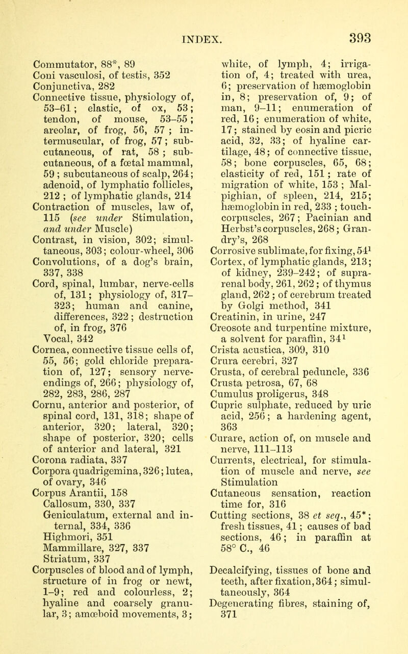 Commutator, 88*, 89 Coni vasculosi, of testis, 352 Conjunctiva, 282 Connective tissue, physiology of, 53-61; elastic, of ox, 53; tendon, of mouse, 53-55; areolar, of frog, 56, 57 ; in- termuscular, of frog, 57; sub- cutaneous, of rat, 58 ; sub- cutaneous, of a foetal mammal, 59 ; subcutaneous of scalp, 264; adenoid, of lymphatic follicles, 212 ; of lymphatic glands, 214 Contraction of muscles, law of, 115 (see under Stimulation, and under Muscle) Contrast, in vision, 302; simul- taneous, 303; colour-wheel, 306 Convolutions, of a dog's brain, 337, 338 Cord, spinal, lumbar, nerve-cells of, 131; physiology of, 317- 323; human and canine, differences, 322; destruction of, in frog, 376 Vocal, 342 Cornea, connective tissue cells of, 55, 56; gold chloride prepara- tion of, 127; sensory nerve- endings of, 266; physiology of, 282, 283, 286, 287 Cornu, anterior and posterior, of spinal cord, 131, 318; shape of anterior, 320; lateral, 320; shape of posterior, 320; cells of anterior and lateral, 321 Corona radiata, 337 Corpora quadrigemina, 326; lutea, of ovary, 346 Corpus Arantii, 158 Callosum, 330, 337 Geniculatum, external and in- ternal, 334, 336 Highmori, 351 Mammillare, 327, 337 Striatum, 337 Corpuscles of blood and of lymph, structure of in frog or newt, 1-9; red and colourless, 2; hyaline and coarsely granu- lar, 3; amoeboid movements, 3; white, of lymph, 4; irriga- tion of, 4; treated with urea, 6; preservation of haemoglobin in, 8; preservation of, 9; of man, 9-11; enumeration of red, 16; enumeration of white, 17; stained by eosin and picric acid, 32, 33; of hyaline car- tilage, 48; of connective tissue, 58; bone corpuscles, 65, 68; elasticity of red, 151; rate of migration of white, 153 ; Mal- pighian, of spleen, 214, 215; haemoglobin in red, 233 ; touch- corpuscles, 267; Pacinian and Herbst's corpuscles, 268; Gran- dry's, 268 Corrosive sublimate, for fixing, 541 Cortex, of lymphatic glands, 213; of kidney, 239-242; of supra- renal body, 261, 262; of thymus gland, 262 ; of cerebrum treated by Golgi method, 341 Creatinin, in urine, 247 Creosote and turpentine mixture, a solvent for paraffin, 341 Crista acustica, 309, 310 Crura cerebri, 327 Crusta, of cerebral peduncle, 336 Crusta petrosa, 67, 68 Cumulus proligerus, 348 Cupric sulphate, reduced by uric acid, 256; a hardening agent, 363 Curare, action of, on muscle and nerve, 111-113 Currents, electrical, for stimula- tion of muscle and nerve, see Stimulation Cutaneous sensation, reaction time for, 316 Cutting sections, 38 et seq., 45*; fresh tissues, 41; causes of bad sections, 46; in paraffin at 58° C, 46 Decalcifying, tissues of bone and teeth, after fixation, 364; simul- taneously, 364 Degenerating fibres, staining of, 371