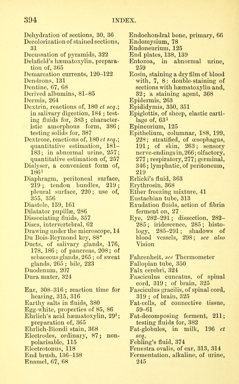 Dehydration of sections, 30, 36 Decolorization of stained sections, 31 Decussation of pyramids, 322 Delafield's hematoxylin, prepara- tion of, 365 Demarcation currents, 120-122 Dendrons, 131 Dentine, 67, 68 Derived albumins, 81-85 Dermis, 264 Dextrin, reactions of, 180 et seq.; in salivary digestion, 184 ; test- ing fluids for, 383 ; character- istic amorphous form, 386; testing solids for, 387 Dextrose, reactions of, 180 et seq.; quantitative estimation, 181- 183; in abnormal urine, 257; quantitative estimation of, 257 Dialyser, a convenient form of, 1861 Diaphragm, peritoneal surface, 219; tendon bundles, 219; pleural surface, 220; use of, 355, 356 Diastole, 159, 161 Dilatator pupille, 286 Dissociating fluids, 357 Discs, intervertebral, 62 Drawing under the microscope, 14 Du Bois-Keymond key, 88* Ducts, of salivary glands, 176, 178, 186 ; of pancreas, 208; of sebaceous glands, 265 ; of sweat glands, 265 ; bile, 223 Duodenum, 207 Dura mater, 324 Ear, 308-316 ; reaction time for hearing, 315, 316 Earthy salts in fluids, 380 Egg-white, properties of 85, 86 Ehrlich's acid hematoxylin, 291; preparation of, 365 Ehrlich-Biondi stain, 368 Electrodes, ordinary, 87; non- polarisable, 115 Electrotonus, 118 End brush, 136-138 Enamel, 67, 68 Endochondral bone, primary, 66 Endomysium, 78 Endoneurium, 125 End plates, 138, 139 Entozoa, in abnormal urine, 259 Eosin, staining a dry film of blood with, 7, 8; double-staining of sections with hematoxylin and, 32; a staining agent, 368 Epidermis, 263 Epididymis, 350, 351 Epiglottis, of sheep, elastic carti- lage of, 631 Epineurium, 125 Epithelium, columnar, 188, 199, 228; stratified, of oesophagus, 191; of skin, 263; sensory nerve-endings in, 266; olfactory, 277 ; respiratory, 277; germinal, 346; lymphatic, of peritoneum, 219 Erlicki's fluid, 363 Erythrosin, 368 Ether freezing mixture, 41 Eustachian tube, 313 Exudation fluids, action of fibrin ferment on, 27 Eye, 282-291; dissection, 282- 285; iridescence, 285 ; histo- logy, 285-291; shadows of blood vessels, 298; see also Vision Fahrenheit, see Thermometer Fallopian tube, 350 Falx cerebri, 324 Fasciculus cuneatus, of spinal cord, 319 ; of brain, 325 Fasciculus gracilis, of spinal cord, 319 ; of brain, 325 Fat-cells, of connective tissue, 59-61 Fat-decomposing ferment, 211; testing fluids for, 382 Fat-globules, in milk, 196 et seq. Fehling's fluid, 374 Fenestra ovalis, of ear, 313, 314 Fermentation, alkaline, of urine, 245