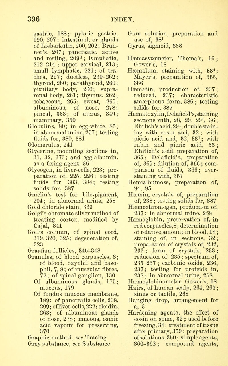 gastric, 188; pyloric gastric, 190, 207 ; intestinal, or glands of Lieberkiihn, 200, 202; Brun- ner's, 207; pancreatic, active and resting, 2091; lymphatic, 212-214 ; upper cervical, 213; small lymphatic, 221; of tra- chea, 227; ductless, 260-262; thyroid, 260; parathyroid, 260; pituitary body, 260; supra- renal body, 261; thymus, 262; sebaceous, 265; sweat, 265; albuminous, of nose, 278; pineal, 333; of uterus, 349; mammary, 350 Globulins, 80; in egg-white, 85; in abnormal urine, 257; testing fluids for, 380, 381 Glomerulus, 241 Glycerine, mounting sections in, 31, 32, 373; and egg-albumin, as a fixing agent, 36 Glycogen, in liver-cells, 223; pre- paration of, 225, 226; testing fluids for, 383, 384; testing solids for, 387 Gmelin's test for bile-pigment, 204; in abnormal urine, 258 Gold chloride stain, 369 Golgi's chromate silver method of treating cortex, modified by Cajal, 341 GolFs column, of spinal cord, 319,320, 325; degeneration of, 323 Graafian follicles, 346-348 Granules, of blood corpuscles, 3; of blood, oxyphil and baso- phil, 7, 8; of muscular fibres, 72; of spinal ganglion, 130 Of albuminous glands, 175; mucous, 179 Of fundus mucous membrane, 189; of pancreatic cells, 208, 209; of liver-cells, 222; eleidin, 263; of albuminous glands of nose, 278; mucous, osmic acid vapour for preserving, 370 Graphic method, see Tracing Grey substance, see Substance Gum solution, preparation and use of, 381 Gyrus, sigmoid, 338 Hemacytometer, Thoma's, 16; Gower's, 18 Haamalum, staining with, 334; Mayer's, preparation of, 365, 366 Hsematin, production of, 237; reduced, 237; characteristic amorphous form, 386 ; testing- solids for, 387 Hematoxylin,Delafield's, staining sections with, 28, 29, 291, 36; Ehrlich's acid, 29l; double stain- ing with eosin and, 32 ; with picric acid and, 32, 331; with rubin and picric acid, 33; Ehrlich's acid, preparation of, 365; Delafield's, preparation of, 365; dilution of, 366; com- parison of fluids, 366; over- staining with, 367 Hemialbumose, preparation of, 94, 95 Hemin, crystals of, preparation of, 238 ; testing solids for, 387 Hsemochromogen, production of, 237 ; in abnormal urine, 258 Haemoglobin, preservation of, in red corpuscles,8; determination of relative amount in blood, 18; staining of, in sections, 32; preparation of crystals of, 232, 233 ; form of crystals, 233; reduction of, 235; spectrum of, 235-237 ; carbonic oxide, 236, 237; testing for proteids in, 238 ; in abnormal urine, 258 Haamoglobinometer, Gower's, 18 Hairs, of human scalp, 264, 265; sinus or tactile, 268 Hanging drop, arrangement for a, 3 Hardening agents, the effect of eosin on some, 32 ; used before freezing, 38; treatment of tissue after primary, 359 ; preparation of solutions, 360; simple agents, 360-362; compound agents,