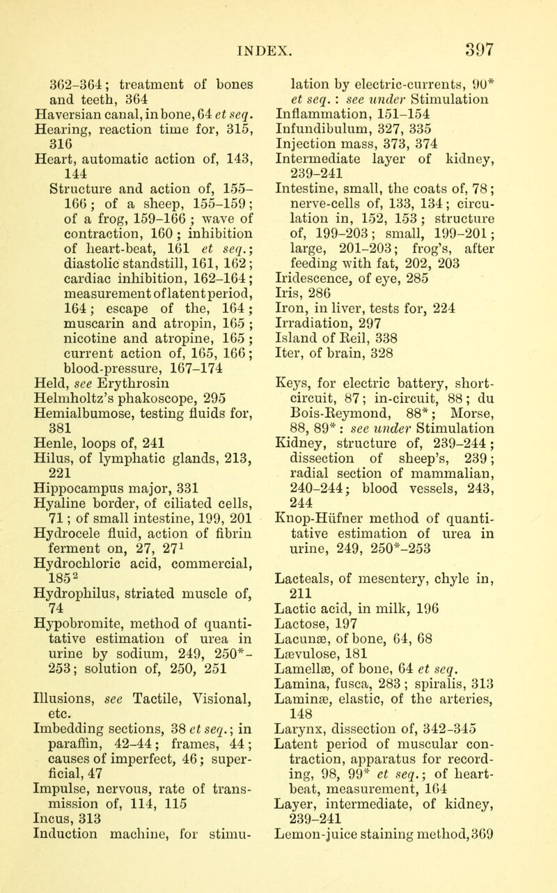 362-364; treatment of bones and teeth, 364 Haversian canal, in bone, 64 et seq. Hearing, reaction time for, 315, 316 Heart, automatic action of, 143, 144 Structure and action of, 155- 166; of a sheep, 155-159; of a frog, 159-166 ; wave of contraction, 160; inhibition of heart-beat, 161 et seq.; diastolic standstill, 161, 162; cardiac inhibition, 162-164; measurement of latent period, 164; escape of the, 164; muscarin and atropin, 165 ; nicotine and atropine, 165 ; current action of, 165, 166; blood-pressure, 167-174 Held, see Erythrosin Helmholtz's phakoscope, 295 Hemialbumose, testing fluids for, 381 Henle, loops of, 241 Hilus, of lymphatic glands, 213, 221 Hippocampus major, 331 Hyaline border, of ciliated cells, 71; of small intestine, 199, 201 Hydrocele fluid, action of fibrin ferment on, 27, 271 Hydrochloric acid, commercial, 185 2 Hydrophilus, striated muscle of, 74 Hypobromite, method of quanti- tative estimation of urea in urine by sodium, 249, 250*- 253; solution of, 250, 251 Illusions, see Tactile, Visional, etc. Imbedding sections, 38 et seq.; in paraffin, 42-44; frames, 44; causes of imperfect, 46; super- ficial, 47 Impulse, nervous, rate of trans- mission of, 114, 115 Incus, 313 Induction machine, for stimu- lation by electric-currents, 90* et seq. : see under Stimulation Inflammation, 151-154 Infundibulum, 327, 335 Injection mass, 373, 374 Intermediate layer of kidney, 239- 241 Intestine, small, the coats of, 78; nerve-cells of, 133, 134; circu- lation in, 152, 153; structure of, 199-203; small, 199-201; large, 201-203; frog's, after feeding with fat, 202, 203 Iridescence, of eye, 285 Iris, 286 Iron, in liver, tests for, 224 Irradiation, 297 Island of Keil, 338 Iter, of brain, 328 Keys, for electric battery, short- circuit, 87; in-circuit, 88; du Bois-Keymond, 88*; Morse, 88, 89* : see under Stimulation Kidney, structure of, 239-244; dissection of sheep's, 239; radial section of mammalian, 240- 244; blood vessels, 243, 244 Knop-Hlifner method of quanti- tative estimation of urea in urine, 249, 250*-253 Lacteals, of mesentery, chyle in, 211 Lactic acid, in milk, 196 Lactose, 197 Lacunae, of bone, 64, 68 Laevulose, 181 Lamellae, of bone, 64 et seq. Lamina, fusca, 283; spiralis, 313 Laminae, elastic, of the arteries, 148 Larynx, dissection of, 342-345 Latent period of muscular con- traction, apparatus for record- ing, 98, 99* et seq.; of heart- beat, measurement, 164 Layer, intermediate, of kidney, 239-241 Lemon-juice staining method,369