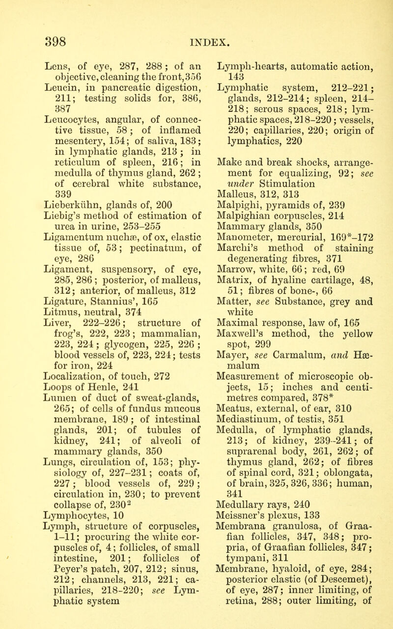 Lens, of eye, 287, 288; of an objective, cleaning the front,356 Leucin, in pancreatic digestion, 211; testing solids for, 386, 387 Leucocytes, angular, of connec- tive tissue, 58; of inflamed mesentery, 154; of saliva, 183; in lymphatic glands, 213 ; in reticulum of spleen, 216; in medulla of thymus gland, 262 ; of cerebral white substance, 339 Lieberkuhn, glands of, 200 Liebig's method of estimation of urea in urine, 253-255 Ligamentum nucha*, of ox, elastic tissue of, 53; pectinatum, of eye, 286 Ligament, suspensory, of eye, 285, 286 ; posterior, of malleus, 312; anterior, of malleus, 312 Ligature, Stannius', 165 Litmus, neutral, 374 Liver, 222-226; structure of frog's, 222, 223; mammalian, 223, 224; glycogen, 225, 226 ; blood vessels of, 223, 224; tests for iron, 224 Localization, of touch, 272 Loops of Henle, 241 Lumen of duct of sweat-glands, 265; of cells of fundus mucous membrane, 189; of intestinal glands, 201; of tubules of kidney, 241; of alveoli of mammary glands, 350 Lungs, circulation of, 153; phy- siology of, 227-231; coats of, 227 ; blood vessels of, 229; circulation in, 230; to prevent collapse of, 230 2 Lymphocytes, 10 Lymph, structure of corpuscles, 1-11; procuring the white cor- puscles of, 4; follicles, of small intestine, 201; follicles of Peyer's patch, 207, 212; sinus, 212; channels, 213, 221; ca- pillaries, 218-220; see Lym- phatic system Lymph-hearts, automatic action, 143 Lymphatic system, 212-221; glands, 212-214; spleen, 214- 218; serous spaces, 218; lym- phatic spaces, 218-220; vessels, 220; capillaries, 220; origin of lymphatics, 220 Make and break shocks, arrange- ment for equalizing, 92; see under Stimulation Malleus, 312, 313 Malpighi, pyramids of, 239 Malpighian corpuscles, 214 Mammary glands, 350 Manometer, mercurial, 169*-172 Marchi's method of staining degenerating fibres, 371 Marrow, white, 66; red, 69 Matrix, of hyaline cartilage, 48, 51; fibres of bone-, 66 Matter, see Substance, grey and white Maximal response, law of, 165 Maxwell's method, the yellow spot, 299 Mayer, see Carmalum, and ~H.se- malum Measurement of microscopic ob- jects, 15; inches and centi- metres compared, 378* Meatus, external, of ear, 310 Mediastinum, of testis, 351 Medulla, of lymphatic glands, 213; of kidney, 239-241; of suprarenal body, 261, 262; of thymus gland, 262; of fibres of spinal cord, 321; oblongata, of brain, 325,326, 336; human, 341 Medullary rays, 240 Meissner's plexus, 133 Membrana granulosa, of Graa- fian follicles, 347, 348; pro- pria, of Graafian follicles, 347; tympani, 311 Membrane, hyaloid, of eye, 284; posterior elastic (of Descemet), of eye, 287; inner limiting, of retina, 288; outer limiting, of