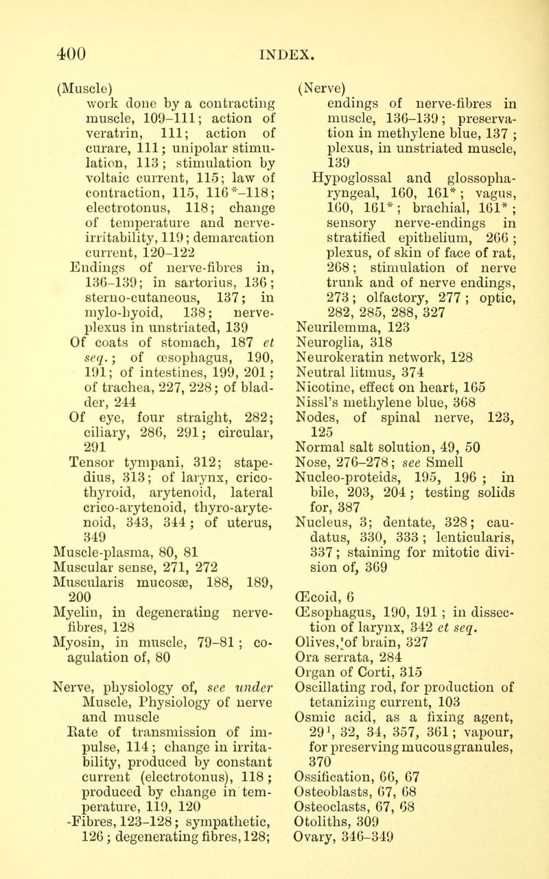(Muscle) work done by a contracting muscle, 109-111; action of veratrin, 111; action of curare, 111; unipolar stimu- lation, 113 ; stimulation by voltaic current, 115; law of contraction, 115, 116*-118; electrotonus, 118; change of temperature and nerve- irritability, 119; demarcation current, 120-122 Endings of nerve-fibres in, 136-139; in sartorius, 136; sterno-cutaneous, 137; in mylo-hyoid, 138; nerve- plexus in unstriated, 139 Of coats of stomach, 187 et seq.; of oesophagus, 190, 191; of intestines, 199, 201; of trachea, 227, 228; of blad- der, 244 Of eye, four straight, 282; ciliary, 286, 291; circular, 291 Tensor tympani, 312; stape- dius, 313; of larynx, crico- thyroid, arytenoid, lateral crico-arytenoid, thyroaryte- noid, 343, 344 ; of uterus, 349 Muscle-plasma, 80, 81 Muscular sense, 271, 272 Muscularis mucosae, 188, 189, 200 Myelin, in degenerating nerve- fibres, 128 Myosin, in muscle, 79-81; co- agulation of, 80 Nerve, physiology of, see under Muscle, Physiology of nerve and muscle Rate of transmission of im- pulse, 114 ; change in irrita- bility, produced by constant current (electrotonus), 118; produced by change in tem- perature, 119, 120 -Fibres, 123-128; sympathetic, 126; degenerating fibres, 128; (Nerve) endings of nerve-fibres in muscle, 136-139; preserva- tion in methylene blue, 137 ; plexus, in unstriated muscle, 139 Hypoglossal and glossopha- ryngeal, 160, 161*; vagus, 160, 161*; brachial, 161*; sensory nerve-endings in stratified epithelium, 266 ; plexus, of skin of face of rat, 268; stimulation of nerve trunk and of nerve endings, 273; olfactory, 277 ; optic, 282, 285, 288, 327 Neurilemma, 123 Neuroglia, 318 Neurokeratin network, 128 Neutral litmus, 374 Nicotine, effect on heart, 165 Nissl's methylene blue, 368 Nodes, of spinal nerve, 123, 125 Normal salt solution, 49, 50 Nose, 276-278; see Smell Nucleo-proteids, 195, 196 ; in bile, 203, 204; testing solids for, 387 Nucleus, 3; dentate, 328; cau- datus, 330, 333; lenticularis, 337; staining for mitotic divi- sion of, 369 (Ecoid, 6 (Esophagus, 190, 191 ; in dissec- tion of larynx, 342 et seq. Olives,^of brain, 327 Ora serrata, 284 Organ of Corti, 315 Oscillating rod, for production of tetanizing current, 103 Osmic acid, as a fixing agent, 2911 32, 34, 357, 361; vapour, for preserving mucous granules, 370 Ossification, 66, 67 Osteoblasts, 67, 68 Osteoclasts, 67, 68 Otoliths, 309 Ovary, 346-349