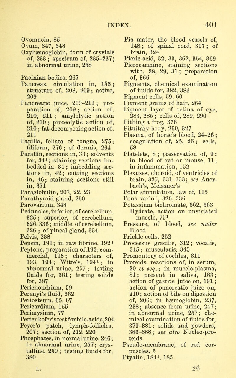 Ovomucin, 85 Ovum, 347, 348 Oxyhemoglobin, form of crystals of, 233 ; spectrum of, 235-237; in abnormal urine, 258 Pacinian bodies, 267 Pancreas, circulation in, 153; structure of, 208, 209; active, 209 Pancreatic juice, 209-211 ; pre- paration of, 209 ; action of, 210, 211 ; amylolytic action of, 210 ; proteolytic action of, 210 ; fat-decomposing action of, 211 Papilla, foliata of tongue, 275; filiform, 276 ; of dermis, 264 Paraffin, sections in, 33; solvents for, 341; staining sections im- bedded in, 34; imbedding sec- tions in, 42; cutting sections in, 46; staining sections still in, 371 Paraglobulin, 202, 22, 23 Parathyroid gland, 260 Parovarium, 348 Peduncles, inferior, of cerebellum, 325 ; superior, of cerebellum, 326, 336; middle, of cerebellum, 326 ; of pineal gland, 334 Pelvis, 238 Pepsin, 191; in raw fibrine, 1921 Peptone, preparation of, 193; com- mercial, 193; characters of, 193, 194; Witte's, 1941; in abnormal urine, 257 ; testing fluids for, 381; testing solids for, 387 Perichondrium, 59 Perenyi's fluid, 362 Periosteum, 65, 67 Pericardium, 155 Perimysium, 77 Pettenkofer's test for bile-acids, 204 Peyer's patch, lymph-follicles, 207; section of, 212, 220 Phosphates, in normal urine, 246; in abnormal urine, 257; crys- talline, 259 ; testing fluids for, 380 Pia mater, the blood vessels of, 148; of spinal cord, 317; of brain, 324 Picric acid, 32, 33, 362, 364, 369 Picrocarmine, staining sections with, 28, 29, 31; preparation of, 366 Pigments, chemical examination of fluids for, 382, 383 Pigment cells, 59, 60 Pigment grains of hair, 264 Pigment layer of retina of eye, 283, 285 ; cells of, 289, 290 Pithing a frog, 376 Pituitary body, 260, 327 Plasma, of horse's blood, 24-26; coagulation of, 25, 26; -cells, 58 Platelets, 8 ; preservation of, 9; in blood of rat or mouse, 11; in inflammation, 152 Plexuses, choroid, of ventricles of brain, 325, 331-333; see Auer- bach's, Meissner's Polar stimulation, law of, 115 Pons varioli, 326, 336 Potassium bichromate, 362, 363 Hydrate, action on unstriated muscle, 751 Pressure, of blood, see under Blood Prickle cells, 262 Processus gracilis, 312; vocalis, 345 ; muscularis, 345 Promontory of cochlea, 311 Proteids, reactions of, in serum, 20 et seq.; in muscle-plasma, 81; present in saliva, 183; action of gastric juice on, 191; action of pancreatic juice on, 210; action of bile on digestion of, 206; in haemoglobin, 237, 238; absence from urine, 247; in abnormal urine, 257; che- mical examination of fluids for, 379-381; solids and powders, 386-388; see also Nucleo-pro- teids Pseudo-membrane, of red cor- puscles, 5 Ptyalin, 1841, 185 26