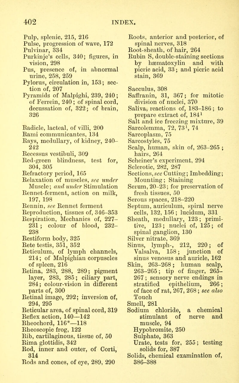 Pulp, splenic, 215, 216 Pulse, progression of wave, 172 Pulvinar, 334 Purkinje's cells, 340; figures, in vision, 298 Pus, presence of, in abnormal urine, 258, 259 Pylorus, circulation in, 153; sec- tion of, 207 Pyramids of Malpighi, 239, 240; of Ferrein, 240; of spinal cord, decussation of, 322; of brain, 326 Radicle, lacteal, of villi, 200 Rami communicantes, 134 Rays, medullary, of kidney, 240- 242 Recessus vestibuli, 309 Red-green blindness, test for, 304, 305 Refractory period, 165 Relaxation of muscles, see under Muscle; and under Stimulation Rennet-ferment, action on milk, 197, 198 Rennin, see Rennet ferment Reproduction, tissues of, 346-353 Respiration, Mechanics of, 227- 231; colour of blood, 232- 238 Restiform body, 325 Rete testis, 351, 352 Reticulum, of lymph channels, 214; of Malpighian corpuscles of spleen, 216 Retina, 283, 288, 289; pigment layer, 283, 285; ciliary part, 284; colour-vision in different parts of, 300 Retinal image, 292; inversion of, 294, 295 Reticular area, of spinal cord, 319 Reflex action, 140—142 Rheochord, 116*—118 Rheoscopic frog, 122 Rib, cartilaginous, tissue of, 50 Rima glottidis, 342 Rod, inner and outer, of Corti, 314 Rods and cones, of eye, 289, 290 Roots, anterior and posterior, of spinal nerves, 318 Root-sheath, of hair, 264 Rubin S, double-staining sections by hematoxylin and with picric acid, 33; and picric acid stain, 369 Sacculus, 308 Saffranin, 31, 367; for mitotic division of nuclei, 370 Saliva, reactions of, 183-186; to prepare extract of, 1841 Salt and ice freezing mixture, 39 Sarcolemma, 72, 73\ 74 Sarcoplasm, 75 Sarcostyles, 75 Scalp, human, skin of, 263-265 ; hairs, 264 Schemer's experiment, 294 Sclerotic, 282, 287 Sections,see Cutting; Imbedding; Mounting; Staining Serum, 20-23; for preservation of fresh tissues, 50 Serous spaces, 218-220 Septum, auriculum, spiral nerve cells, 132, 156; lucidum, 331 Sheath, medullary, 123; primi- tive, 123; nuclei of, 125; of spinal ganglion, 130 Silver nitrate, 369 Sinus, lymph-, 212, 220; of Valsalva, 158; junction of sinus venosus and auricle, 162 Skin, 263-268; human scalp, 263-265; tip of finger, 265- 267 ; sensory nerve endings in stratified epithelium, 266; of face of rat, 267, 268; see also Touch Smell, 281 Sodium chloride, a chemical stimulant of nerve and muscle, 94 Hypobromite, 250 Sulphate, 363 Urate, tests for, 255; testing solids for, 387 Solids, chemical examination of, 386-388