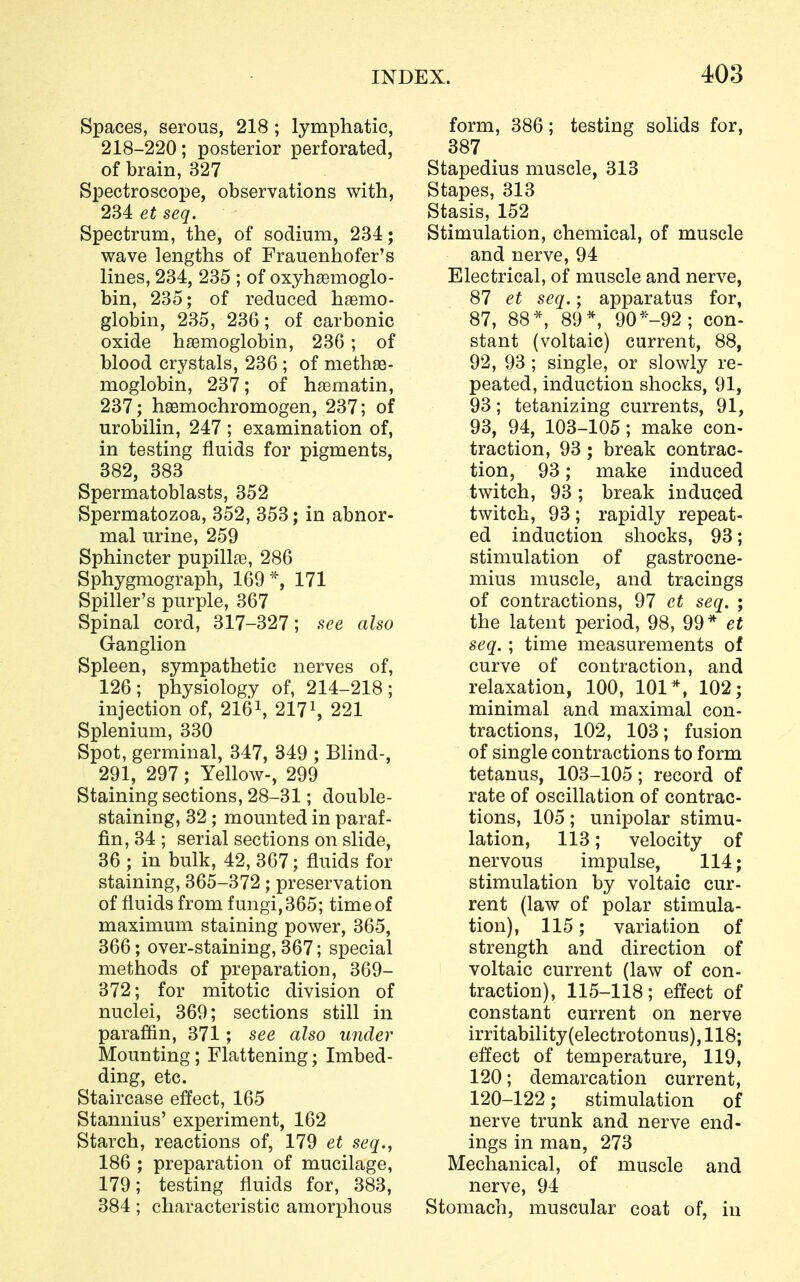 Spaces, serous, 218 ; lymphatic, 218-220; posterior perforated, of brain, 327 Spectroscope, observations with, 234 et seq. Spectrum, the, of sodium, 234; wave lengths of Frauenhofer's lines, 234, 235 ; of oxyhemoglo- bin, 235; of reduced haemo- globin, 235, 236; of carbonic oxide haemoglobin, 236; of blood crystals, 236 ; of methae- moglobin, 237; of hasmatin, 237; haemochromogen, 237; of urobilin, 247 ; examination of, in testing fluids for pigments, 382, 383 Spermatoblasts, 352 Spermatozoa, 352, 353; in abnor- mal urine, 259 Sphincter pupillae, 286 Sphygmograph, 169*, 171 Spiller's purple, 367 Spinal cord, 317-327; see also Ganglion Spleen, sympathetic nerves of, 126; physiology of, 214-218; injection of, 2161, 2171, 221 Splenium, 330 Spot, germinal, 347, 349 ; Blind-, 291, 297; Yellow-, 299 Staining sections, 28-31; double- staining, 32; mounted in paraf- fin, 34 ; serial sections on slide, 36 ; in bulk, 42, 367; fluids for staining, 365-372; preservation of fluids from fungi, 365; time of maximum staining power, 365, 366; over-staining, 367; special methods of preparation, 369- 372; for mitotic division of nuclei, 369; sections still in paraffin, 371 ; see also under Mounting; Flattening; Imbed- ding, etc. Staircase effect, 165 Stannius' experiment, 162 Starch, reactions of, 179 et seq., 186 ; preparation of mucilage, 179; testing fluids for, 383, 384; characteristic amorphous form, 386; testing solids for, 387 Stapedius muscle, 313 Stapes, 313 Stasis, 152 Stimulation, chemical, of muscle and nerve, 94 Electrical, of muscle and nerve, 87 et seq.; apparatus for, 87, 88*, 89*, 90*-92; con- stant (voltaic) current, 88, 92, 93 ; single, or slowly re- peated, induction shocks, 91, 93; tetanizing currents, 91, 93, 94, 103-105; make con- traction, 93; break contrac- tion, 93; make induced twitch, 93; break induced twitch, 93 ; rapidly repeat- ed induction shocks, 93; stimulation of gastrocne- mius muscle, and tracings of contractions, 97 et seq. ; the latent period, 98, 99* et seq. ; time measurements of curve of contraction, and relaxation, 100, 101*, 102; minimal and maximal con- tractions, 102, 103; fusion of single contractions to form tetanus, 103-105; record of rate of oscillation of contrac- tions, 105; unipolar stimu- lation, 113; velocity of nervous impulse, 114; stimulation by voltaic cur- rent (law of polar stimula- tion), 115; variation of strength and direction of voltaic current (law of con- traction), 115-118; effect of constant current on nerve irritability(electrotonus), 118; effect of temperature, 119, 120; demarcation current, 120-122; stimulation of nerve trunk and nerve end- ings in man, 273 Mechanical, of muscle and nerve, 94 Stomach, muscular coat of, in