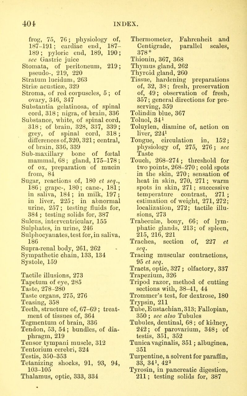 frog, 75, 76; physiology of, 187-191; cardiac end, 187- 189; pyloric end, 189, 190; see Gastric juice Stomata, of peritoneum, 219; pseudo-, 219, 220 Stratum lucidum, 263 Striae acusticae, 329 Stroma, of red corpuscles, 5 ; of ovary, 346, 347 Substantia gelatinosa, of spinal cord, 318 ; nigra, of brain, 336 Substance, white, of spinal cord, 318; of brain, 328, 337, 339; grey, of spinal cord, 318; differences of, 320, 321; central, of brain, 336, 339 Sub-maxillary bone of foetal mammal, 68 ; gland, 175-178 ; of ox, preparation of mucin from, 84 Sugar, reactions of, 180 et seq., 186; grape-, 180; cane-, 181; in saliva, 184 ; in milk, 197; in liver, 225; in abnormal urine, 257; testing fluids for, 384 ; testing solids for, 387 Sulcus, interventricular, 155 Sulphates, in urine, 246 Sulphocyanates, test for, in saliva, 186 Supra-renal body, 261, 262 Sympathetic chain, 133, 134 Systole, 159 Tactile illusions, 273 Tapetum of eye, 285 Taste, 278-280 Taste organs, 275, 276 Teasing, 358 Teeth, structure of, 67-69 ; treat- ment of tissues of, 364 Tegmentum of brain, 336 Tendon, 53, 54; bundles, of dia- phragm, 219 Tensor tympani muscle, 312 Tentorium cerebri, 324 Testis, 350-353 Tetanizing shocks, 91, 93, 94, 103-105 Thalamus, optic, 333, 334 Thermometer, Fahrenheit and Centigrade, parallel scales, 378* Thionin, 367, 368 Thymus gland, 262 Thyroid gland, 260 Tissue, hardening preparations of, 32, 38; fresh, preservation of, 49; observation of fresh, 357; general directions for pre- serving, 359 Tolindin blue, 367 Toluol, 341 Toluylen, diamine of, action on liver, 2241 Tongue, circulation in, 152; physiology of, 275, 276; see Taste Touch, 268-274; threshold for two points, 268-270 ; cold spots in the skin, 270; sensation of heat in skin, 270, 271; warm spots in skin, 271; successive temperature contrast, 271 ; estimation of weight, 271, 272; localization, 272; tactile illu- sions, 273 Trabecule, bony, 66; of lym- phatic glands, 213; of spleen, 215, 216, 221 Trachea, section of, 227 et seq. Tracing muscular contractions, 95 et seq. Tracts, optic, 327; olfactory, 337 Trapezium, 326 Tripod razor, method of cutting sections with, 38-41, 44 Trommer's test, for dextrose, 180 Trypsin, 211 Tube, Eustachian, 313; Fallopian, 350 ; see also Tubules Tubules, dentinal, 68 ; of kidney, 242; of parovarium, 348; of testis, 351, 352 Tunica vaginalis, 351; albuginea, 351 Turpentine, a solvent for paraffin, 33, 341, 422 Tyrosin, in pancreatic digestion, 211; testing solids for, 387