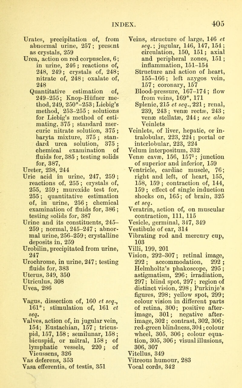 Urates, precipitation of, from abnormal urine, 257; present as crystals, 259 Urea, action on red corpuscles, 6; in urine, 246; reactions of, 248, 249; crystals of, 248; nitrate of, 248; oxalate of, 248 ; Quantitative estimation of, 249-255; Knop-Hufner me- thod, 249, 250*-253; Liebig's method, 253-255 ; solutions for Liebig's method of esti- mating, 375; standard mer- curic nitrate solution, 375; baryta mixture, 375 ; stan- dard urea solution, 375 ; chemical examination of fluids for, 385 ; testing solids for, 387, Ureter, 238, 244 Uric acid in urine, 247, 259; reactions of, 255 ; crystals of, 255, 259; murexide test for, 255; quantitative estimation of, in urine, 256; chemical examination of fluids for, 386 ; testing solids for, 387 Urine and its constituents, 245- 259 ; normal, 245-247 ; abnor- mal urine, 256-259; crystalline deposits in, 259 Urobilin, precipitated from urine, 247 Urochrome, in urine, 247; testing fluids for, 383 Uterus, 349, 350 Utriculus, 308 Uvea, 286 Vagus, dissection of, 160 et seq.t 161*; stimulation of, 161 et seq. Valves, action of, in jugular vein, 154; Eustachian, 157; tricus- pid, 157, 158 ; semilunar, 158 ; bicuspid, or mitral, 158; of lymphatic vessels, 220; of Vieussens, 326 Vas deferens, 353 Vasa efTerentia, of testis, 351 Veins, structure of large, 146 et seq.; jugular, 146, 147, 154 ; circulation, 150, 151; axial and peripheral zones, 151; inflammation, 151-154 Structure and action of heart, 155-166; left azygos vein, 157; coronary, 157 Blood-pressure, 167-174; flow from veins, 169*, 171 Splenic, 215 et seq., 221; renal, 239, 243; venae rectse, 243; venae stellatae, 244; see also Veinlets Veinlets, of liver, hepatic, or in- tralobular, 223, 224; portal or interlobular, 223, 224 Velum interpositum, 332 Venas cavas, 156, 1571; junction of superior and inferior, 159 Ventricle, cardiac muscle, 76; right and left, of heart, 155, 158, 159 ; contraction of, 144, 159 ; effect of single induction shocks on, 165; of brain, 325 et seq. Veratrin, action of, on muscular contraction, 111, 115 Vesicle, germinal, 347, 349 Vestibule of ear, 314 Vibrating rod and mercury cup, 103 Villi, 199, 201 Vision, 292-307; retinal image, 292; accommodation, 292 ; Helmholtz's phakoscope, 295; astigmatism, 296; irradiation, 297; blind spot, 297; region of distinct vision, 298; Purkinje's figures, 298; yellow spot, 299; colour vision in different parts of retina, 300; positive after- image, 301; negative after- image, 302 ; contrast, 302, 306; red-green blindness, 304; colour wheel, 305, 306; colour equa- tion, 305, 306; visual illusions, 306, 307 Vitellus, 349 Vitreous humour, 283 Vocal cords, 342