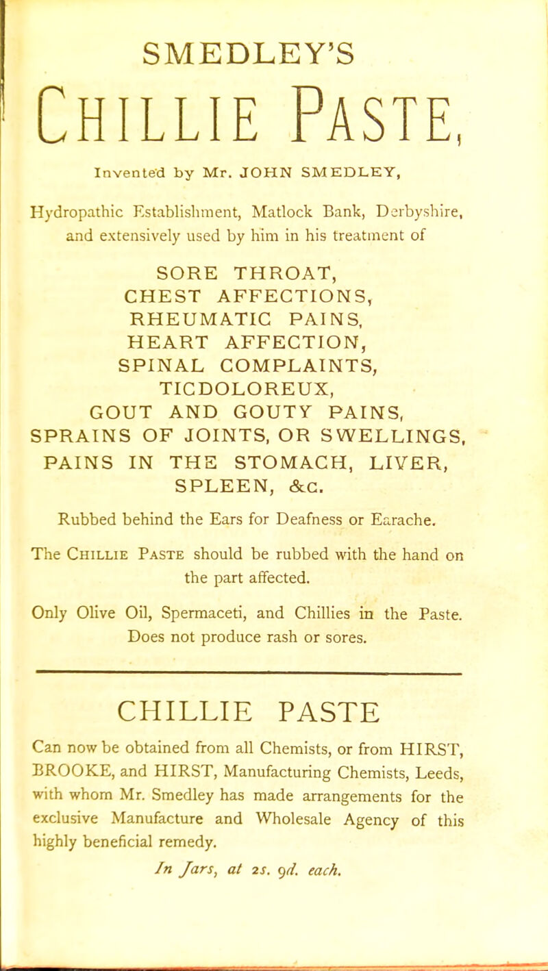 SMEDLEY'S Chillie Paste, Invented by Mr. JOHN SMEDLEY, Hydropathic Establishment, Matlock Bank, Derbyshire, and extensively used by him in his treatment of SORE THROAT, CHEST AFFECTIONS, RHEUMATIC PAINS, HEART AFFECTION, SPINAL COMPLAINTS, TICDOLOREUX, GOUT AND GOUTY PAINS, SPRAINS OF JOINTS, OR SWELLINGS, PAINS IN THE STOMACH, LIVER, SPLEEN, &c. Rubbed behind the Ears for Deafness or Earache. The Chillie Paste should be rubbed with the hand on the part affected. Only Olive Oil, Spermaceti, and Chillies in the Paste. Does not produce rash or sores. CHILLIE PASTE Can now be obtained from all Chemists, or from HIRST, BROOKE, and HIRST, Manufacturing Chemists, Leeds, with whom Mr. Smedley has made arrangements for the exclusive Manufacture and Wholesale Agency of this highly beneficial remedy. In Jars, at 2s. yd. each.