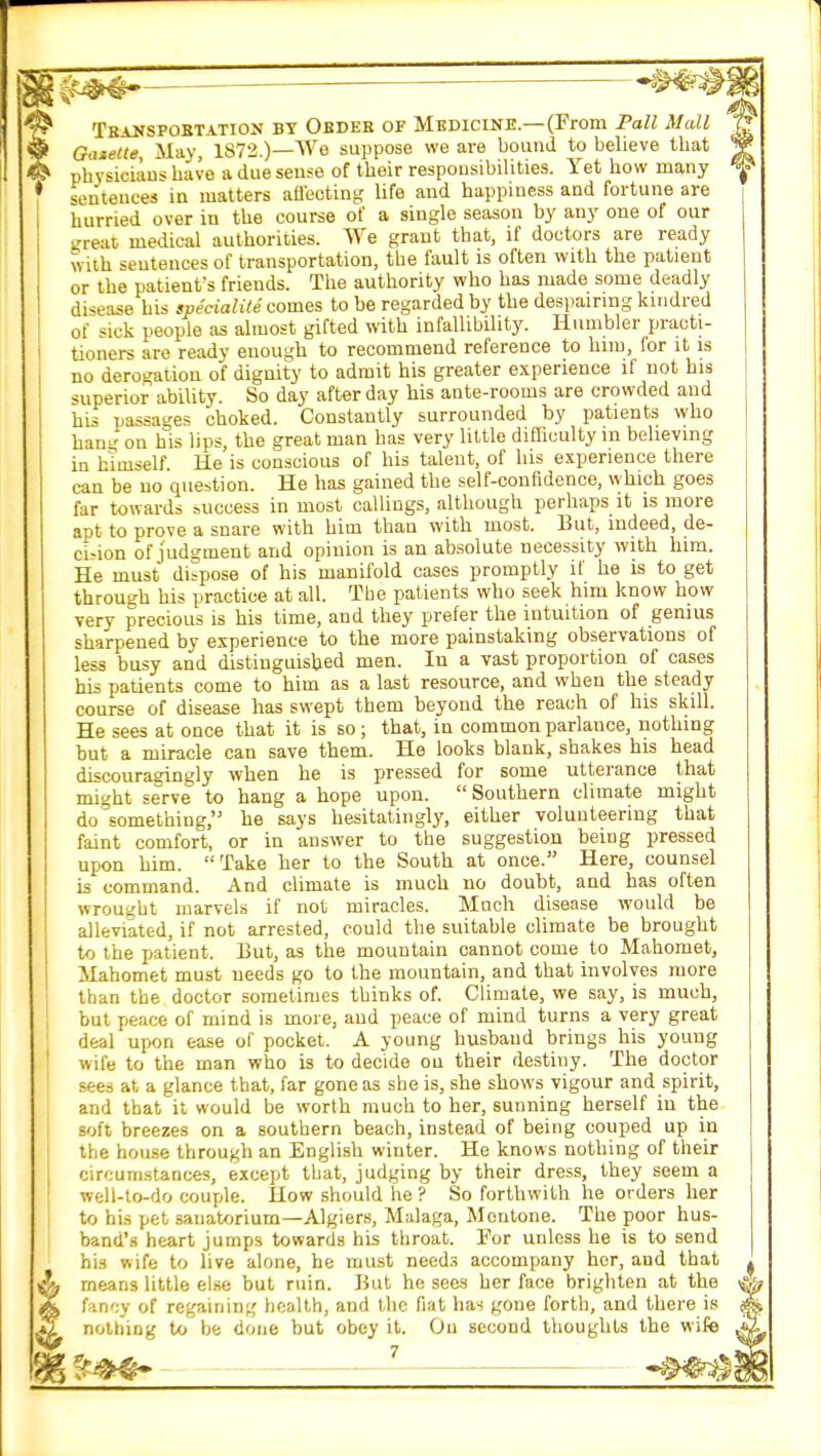 Transpobt.vtion by Order or Medicine.—(From Pall Mall Gazette May, 1872.)—We suppose we are bound to believe that physicians have a due sense of their responsibilities. Yet how many sentences in matters affecting life and happiness and fortune are hurried over in the course of a single season by any one of our great medical authorities. We grant that, if doctors are ready with sentences of transportation, the fault is often with the patient or the patient's friends. The authority who has made some deadly disease his specialite comes to be regarded by the despairing kindred of sick people as almost gifted with infallibility. Humbler practi- tioners are ready enough to recommend reference to him, for it is no derogation of dignity to admit his greater experience if not his superior ability. So day after day his ante-rooms are crowded and his passages choked. Constantly surrounded by patients who hang on his lips, the great man has very little difficulty in believing in himself. He is conscious of his talent, of his experience there can be no question. He has gained the self-confidence, which goes far towards success in most callings, although perhaps it is more apt to prove a snare with him than with most. But, indeed, de- cision of judgment and opinion is an absolute necessity with him. He must dispose of his manifold cases promptly if he is to get through his practice at all. The patients who seek him know how very precious is his time, and they prefer the intuition of genius sharpened by experience to the more painstaking observations of less busy and distinguished men. In a vast proportion of cases his patients come to him as a last resource, and when the steady course of disease has swept them beyond the reach of his skill. He sees at once that it is so; that, in common parlance, nothing but a miracle can save them. He looks blank, shakes his head discouradngly when he is pressed for some utterance that might serve to hang a hope upon.  Southern climate might do 'something, he says hesitatingly, either volunteering that faint comfort, or in answer to the suggestion being pressed upon him. Take her to the South at once. Here, counsel is command. And climate is much no doubt, and has often wrought marvels if not miracles. Much disease would be alleviated, if not arrested, could the suitable climate be brought to the patient. But, as the mountain cannot come to Mahomet, Mahomet must needs go to the mountain, and that involves more than the doctor sometimes thinks of. Climate, we say, is much, but peace of mind is more, and peace of mind turns a very great deal upon ease of pocket. A young husband brings his young wife to the man who is to decide on their destiny. The doctor sees at a glance that, far gone as she is, she shows vigour and spirit, and that it would be worth much to her, sunning herself in the soft breezes on a southern beach, instead of being couped up in the house through an English winter. He knows nothing of their circumstances, except that, judging by their dress, they seem a well-to-do couple. How should he ? So forthwith he orders her to his pet sanatorium—Algiers, Malaga, Montone. The poor hus- band's heart jumps towards his throat. Por unless he is to send his wife to live alone, he must needs accompany her, and that means little else but ruin. But he sees her face brighten at the fancy of regaining health, and the fiat has gone forth, and there is nothing to be done but obey it. On second thoughts the wife ft**?