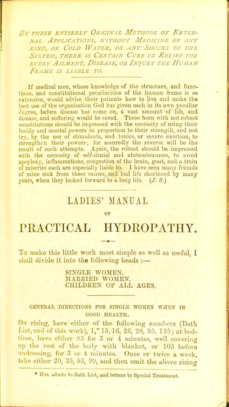 By these entirely Original Methods of Exter- nal Applications, without Medicine of any kind, or Cold Water, or any Shocks to the System, there is Certain Cure or Relief for eyery Ailment, Disease, or Injury the Human Frame is liable to. If medical meD, whose knowledge of tho structure, and func- tions, and constitutional peculiarities of the human frame is so extensive, would advise their patients how to live and make the best use of the organisation God has given each in its own peculiar ('c'ree, before disease has come on, a vast amount of life, and disease, and suffering would be saved. Those born with not robust constitutions should be impressed with the necessity of using their bodily and mental powers in proportion to their strength, and not try, by the use of stimulants, and tonics, or severe exertion, to strengthen their powers; for assuredly the reverse will be the result of such attempts. Again, the robust should be impressed with the necessity of self-denial and abstemiousness, to avoid apoplexy, inflammations, congestion of the brain, gout, and a train of miseries such are especially liable to. I bave seen many friends of mine sink from these causes, and bad life shortened by many years, when they looked forward to a long life. (J. S.) LADIES' MANUAL OF PRACTICAL HYDROPATHY. To make this little woidc most simple as well as useful. I shall divide it into the following heads :— SINGLE WOMEN. MARRIED WOMEN. CHILDREN OP ALL AGES. GENERAL DIRECTIONS FOR SINGLE WOMEN WHEN IN GOOD HEALTH. O.v rising, have either of the following numbers (Bath List, end of this work), 1,* 15, 16, 26, 28, 95. 125; at bed- time, have cither 8.3 for 3 or 4 minutes, well covering up the rest of the body with blanket, or 105 before tmdressing, for 3 or 4 minutes. Once or twice a week, take either 20, 35, 55, 99, and then omit the above rising • Nos. allude to Bath Libt, and letters to SpociiU Troatment.