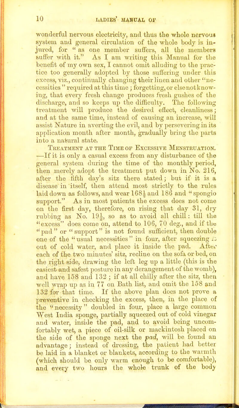 wonderful nervous electricity, and thus the whole nervous system and general circulation of the whole body is in- jured, for  as one member suffers, all the members suffer with it. As I am writing this Manual for the benefit of my own sex, I cannot omit alluding to the prac- tice too generally adopted by those suffering under this excess, viz., continually changing their linen and other ne- cessities  required at this time ; forgetting, or else not k now- ing, that every fresh change produces fresh gushes of the discharge, and so keeps up the difficulty. The following treatment will produce the desired effect, cleanliness; and at the same time, instead of causing an increase, will assist Nature in averting the evil, and by persevering in its application month after month, gradually bring the parts into a natural state. Treatment at the Time of Excessive Menstruation. —-If it is only a casual excess from any disturbance of the general system during the time of the monthly period, then merely adopt the treatment put down in No. 216, after the fifth day's sitz there stated; but if it is a disease in itself, then attend most strictly to the rules laid down as follows, and wear 168^ and 186 and  spongio support. As in most patients the excess does not come on the first day, therefore, on rising that day 31, dry rubbing as No. 19^, so as to avoid all chill: till the excess does come on, attend to 106, 70 deg, and if the pad or support is not found sufficient, then double one of the  usual necessities  in four, after squeezing i: out of cold water, and place it inside the pad. Aftex each of the two minutes' sitz, recline on the sofa or bed, on the right side, drawing the left leg up a little (this is the easiest- and safest posture in any derangement of the womb), and have 158 and 132 ; if at all chilly after the sitz, then well wrap up as in 77 on Bath list, and omit the 158 and 132 for that time. If the above plan does not prove a preventive in checking the excess, then, in the place of the  necessity  doubled in four, place a largo common West India sponge, partially squeezed out of cold vinegar and water, inside the pad, and to avoid being uncom- fortably wet, a piece of oil-silk or mackintosh placed on the side of the sponge next the pad, will be found an advantage; instead of dressing, the patieut had better be laid in a blanket or blaukets, according to the warmth (which should be only warm enough to be comfortable), and every two hours the whole trunk of the body