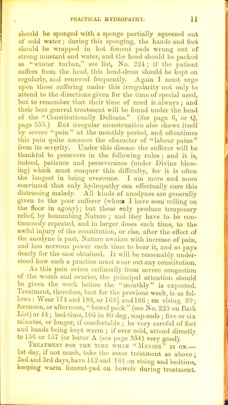 should be sponged with a sponge partially squeezed out of cold water; during this sponging, the hands and feet should be wrapped in hot foment pads wrung out of strong mustard and water, and the head should be packed as winter turban, see list, No. 224; if the patient suffers from the head, this head-dress should be kept on regularly, and renewed frequently. Again I must urge upon those suffering under this irregularity not only to attend to the directions given for the time of special need, but to remember that their time of need is always; and their best general treatment will be found under the head of the  Constitutionally Delicate. (See page 6, or Q, page 35-5.) But irregular menstruation also shows itself by severe pain at the monthly period, and oftentimes this pain quite assumes the character of labour pains from its severity. Under this disease the sufferer will be thankful to persevere in the following rules ; and it is, indeed, patience and perseverance (under Divine bless- ing) which must conquer this difficulty, for it is often the longest in being overcome. I am more and more convinced that only hydropathy can effectually cure this distressing malady. All kinds of anodynes are generally given to the poor sufferer (whom I have seen rolling on the floor in agony); but these only produce temporary relief, by benumbing Nature ; and they have to be con- tinuously repeated, and in larger doses each time, to the awful injury of the constitution, or else, after the effect of the anodyne is past, Nature awakes with increase of pain, and less nervous power each time to bear it, and so pays dearly for the ease obtained. It will be reasonably under- stood how such a practice must wear out any constitution. As this pain arises ordinarily from severe congestion of the womb and ovaries, the principal attention should be given the week before the monthly is expected. Treatment, therefore, best for the previous week, is as fol- lows : Wear 174 and 188, or 168£ and 186 ; on rising, 99; forenoon, or afternoon,  bowel pack  (see No. 225 on Bath List) or 44; bed-time, 1 05 in SU deg., soap-suds; five or six minutes, or longer, if comfortable ; be very careful of feet and hands being kept warm ; if ever cold, attend directly to 156 or 157 (or letter A (see page 354) very good). Treatment for the time when Menses is on. 1st day, if not much, take the same treatment as above; 2nd and 3rd days, have 162and 101. on rising and bedtime, keeping warm fbrnent-pad on bowels during treatment.