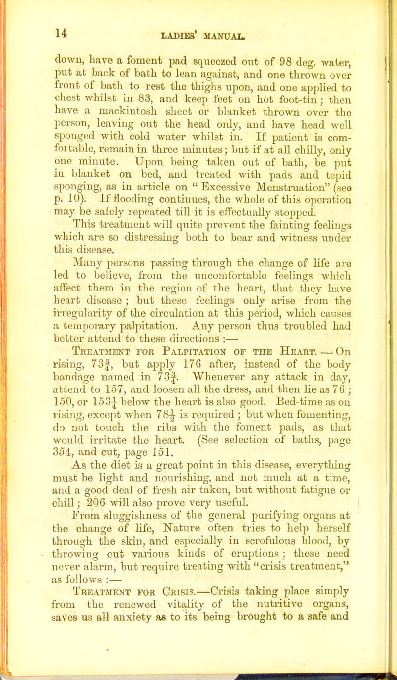 down, have a foment pad squeezed out of 98 deg. water, put at back of bath to leau against, and one thrown over front of bath to rest the thighs upon, and one applied to chest whilst in 83, and keep feet on hot foot-tin; then have a mackintosh sheet or blanket thrown over tho person, leaving out the head oidy, and have head well sponged with cold water whilst in. If patient is com- foi table, remainm three minutes; but if at all chilly, only one minute. Upon being taken out of bath, be put in blanket on bed, and treated with pads and tepid sponging, as in article on  Excessive Menstruation (see pi 10). If flooding continues, the whole of this operation may be safely repeated till it is effectually stopped. This treatment will quite prevent the fainting feelings which are so distressing both to bear and witness under this disease. Many persons passing through the change of life are led to believe, from the uncomfortable feelings which affect them in the region of the heart, that they have heart disease ; but these feelings only arise from the irregularity of the circulation at this period, which causes a temporary palpitation. Any person thus troubled had better attend to these directions :— TREATMENT FOR PALPITATION OF THE HEART. On rising, 73|, but apply 176 after, instead of the body bandage named in 73|. Whenever any attack in day, attend to 157, and loosen all the dress, and then he as 76 ; 150, or 153^ below the heart is also good. Bed-time as on rising, except when 78-| is required ; but when fomenting, do not touch the ribs with the foment j:>ads, as that would irritate the heart. (See selection of baths, page 354, and cut, page 151. As the diet is a great point in this disease, every thing must be light and nourishing, and not much at a time, and a good deal of fresh air taken, but without fatigue or chill; 206 will also prove very useful. From sluggishness of the general purifying organs at the change of life, Nature often tries to help herself through the skin, and especially in scrofulous blood, by throwing out various kinds of eruptions : these need never alarm, but require treating with crisis treatment, as follows :— Treatment for Crisis.—Crisis taking place simply from the renewed vitality of the nutritive organs, saves us all anxiety as to its being brought to a safe and