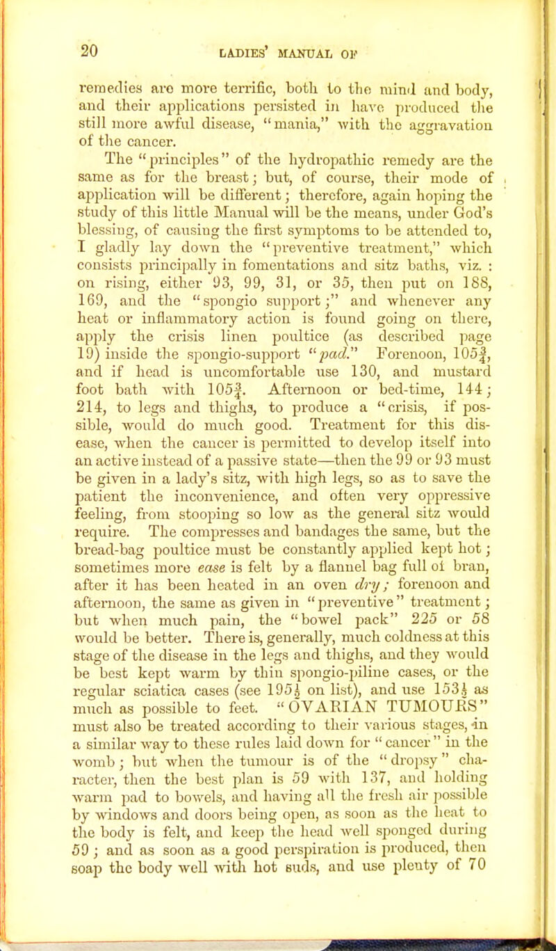 remedies are more terrific, both to the ruind and body, and their applications persisted in have produced the still more awful disease, mania, with the aggravation of the cancer. The principles of the hydropathic remedy are the same as for the breast; but, of course, their mode of application will be different; therefore, again hoping the study of this little Manual will be the means, under God's blessing, of causing the first symptoms to be attended to, I gladly lay down the preventive treatment, which consists principally in fomentations and sitz baths, viz. : on rising, either 93, 99, 31, or 35, then put on 188, 169, and the spongio support; and whenever any heat or inflammatory action is found going on there, apply the crisis linen poultice (as described page 19) inside the spongio-support pad. Forenoon, 105|, and if head is uncomfortable use 130, and mustard foot bath with 105|. Afternoon or bed-time, 14-4; 214, to legs and thigha, to produce a crisis, if pos- sible, would do much good. Treatment for this dis- ease, when the cancer is permitted to develop itself into an active instead of a passive state—then the 99 or 93 must be given in a lady's sitz, with high legs, so as to save the patient the inconvenience, and often very oppressive feeling, from stooping so low as the general sitz would require. The compresses and bandages the same, but the bread-bag poultice must be constantly applied kept hot; sometimes more ease is felt by a flannel bag full oi bran, after it has been heated in an oven dry; forenoon and afternoon, the same as given in preventive treatment; but when much pain, the bowel pack 225 or 58 would be better. There is, generally, much coldness at this stage of the disease in the legs and thighs, and they would be best kept warm by thin spongio-piline cases, or the regular sciatica cases (see 195^ on list), and use 153J as much as possible to feet. OVARIAN TUMOURS must also be treated according to their various stages, in a similar way to these rules laid down for cancer in the womb ; but when the tumour is of the dropsy cha- racter, then the best plan is 59 with 137, and holding warm pad to bowels, and having all the fresh air possible by windows and doors being open, as soon as the heat to the body is felt, and keep the head well sponged during 59 ; and as soon as a good perspiration is produced, then soap the body well with hot suds, and use plenty of 70
