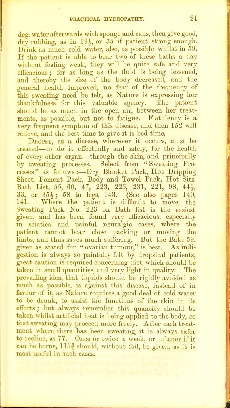 deg. water afterwards with sponge and cans, then give good, dry rubbing, as in 19i, or 35 if patient strong enough. Drink as much cold water, also, as possible whilst in 59. If the patient is able to bear two of these baths a day without feeling weak, they will be quite safe and very efficacious; for as long as the fluid is being lessened, and thereby the size of the body decreased, and the general health improved, no fear of the frequency of this sweating need be felt, as Nature is expressing her thankfulness for this valuable agency. The patient shoidd be as much in the open air, between her treat- ments, as possible, but not to fatigue. Flatulency is a very frequent symptom of this disease, and then 152 will relieve, and the best time to give it is bed-time. Dropsy, as a disease, wherever it occurs, must be treated—to do it effectually and safely, for the health of every other organ—through the skin, and principally by sweating processes. Select from  Sweating Pro- cesses  as follows :—Dry Blanket Pack, Hot Dripping Sheet, Foment Pack, Body and Towel Pack, Hot Sitz. Bath List, 55, 60, 47, 223, 225, 231, 221, 98, 44-|-, 33, or 35£; 58 to legs, 143. (See also pages 140, 141. Where the patient is difficult to move, the Sweating Pack No. 223 on Bath list is the easiest given, and has been found very efficacious, especially in sciatica and painful neuralgic cases, where the patient cannot bear close packing or moving the limbs, and thus saves much suffering. But the Bath 59, given as stated for  ovarian tumour, is best. As indi- gestion is always so painfully felt by dropsical patients, great caution is required concerning diet, which should be taken in small quantities, and very light in quality. The prevailing idea, that liquids should be rigidly avoided as much as possible, is against this disease, instead of in favour of it, as Nature requires a good deal of cold water to be drunk, to assist the functions of the skin in its efforts; but always remember this quantity should be taken whilst artificial heat is being applied to the body, so that sweating may proceed more freely. After each treat- ment where there has been sweating, it is always safer to recline, as 77. Once or twice a week, or oftener if it can be borne, 115J should, without fail, be given, as it i3 most useful in such cases.