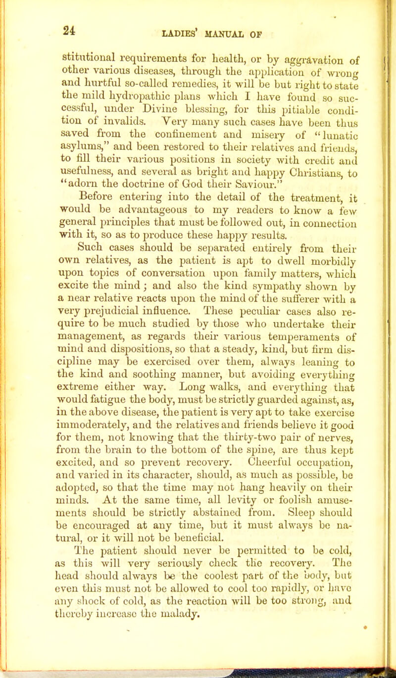 stitutional requirements for health, or by aggravation of other various diseases, through the application of wrong and hurtful so-called remedies, it will be but right to state the mild hydropathic plans which I have found so suc- cessful, under Divine blessing, for this pitiable condi- tion of invalids. Very many such cases have been thus saved from the confinement and misery of lunatic asylums, and been restored to their relatives and friends, to fill their various positions in society with credit and usefulness, and several as bright and happy Christians, to adorn the doctrine of God their Saviour. Before entering into the detail of the treatment, it would be advantageous to my readers to know a few general principles that must be followed out, in connection with it, so as to produce these happy results. Such cases should be separated entirely from their own relatives, as the patient is apt to dwell morbidly upon topics of conversation upon family matters, which excite the mind; and also the kind sympathy shown by a near relative reacts upon the mind of the sufferer with a very prejudicial influence. These peculiar cases also re- quire to be much studied by those who undertake their management, as regards their various temperaments of mind and dispositions, so that a steady, kind, but firm dis- cipline may be exercised over them, always leaning to the kind and soothing manner, but avoiding everything extreme either way. Long walks, and everything that would fatigue the body, must be strictly guarded against, as, in the above disease, the patient is very apt to take exercise immoderately, and the relatives and friends believe it good for them, not knowing that the thirty-two pair of nerves, from the brain to the bottom of the spine, are thus kept excited, and so prevent recovery. Cheerful occupation, and varied in its character, should, as much as possible, be adopted, so that the time may not hang heavily on their minds. At the same time, all levity or foolish amuse- ments should be strictly abstained from. Sleep should be encouraged at any time, but it must always be na- tural, or it will not be beneficial. The patient should never be permitted to be cold, as this will very seriously check tlie recovery. The head should always be the coolest part of the body, but even this must not be allowed to cool too rapidly, or havo any shock of cold, as the reaction will be too strong, and thereby increase the malady.