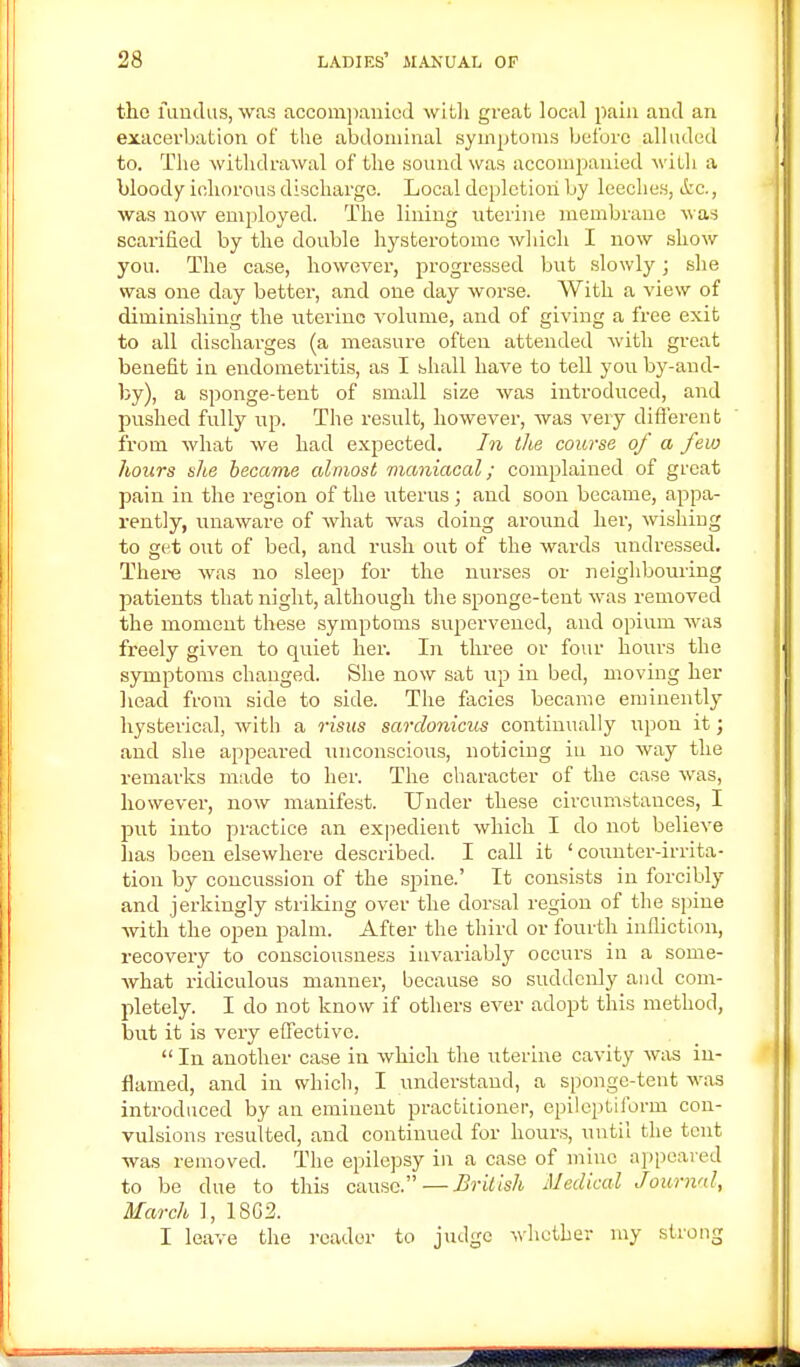 the fundus, was accompanied with great local pain and an exacerbation of the abdominal symptoms before alluded to. The withdrawal of the sound was accompanied with a bloody ichorous discharge. Local depletion by leeches, ifcc., was now employed. The lining uterine membrane was scarified by the double hysterotomc which I now show you. The case, however, progressed but slowly; she was one day better, and one day worse. With a view of diminishing the uterine volume, and of giving a free exit to all discharges (a measure often attended with great benefit in endometritis, as I shall have to tell you by-and- by), a sponge-tent of small size was introduced, and pushed fully up. The result, however, was very different from what we had expected. In the course of a few hours she became almost maniacal; complained of great pain in the region of the uterus; aud soon became, appa- rently, unaware of what was doing around her, wishing to get out of bed, and rush out of the wards undressed. There was no sleep for the nurses or neighbouring patients that night, although the sponge-tent was removed the moment these symptoms supervened, and opium was freely given to quiet her. In three or four hours the symptoms changed. She now sat up in bed, moving her head from side to side. The facies became eminently hysterical, with a risus sardonicus continually upon it j and she appeared unconscious, noticing in no way the remarks made to her. The character of the case was, however, now manifest. Under these circumstauces, I put into practice an expedient which I do not believe has been elsewhere described. I call it ' counter-irrita- tion by concussion of the spine.' It consists in forcibly and jerkingly striking over the dorsal region of the spine with the open palm. After the third or fourth infliction, recovery to consciousness invariably occurs in a some- what ridiculous manner, because so suddenly and com- pletely. I do not know if others ever adopt this method, but it is very effective.  In another case in which the uterine cavity was in- flamed, and in which, I understand, a sponge-tent was introduced by an eminent practitioner, epileptiform con- vulsions resulted, and continued for hours, until the tent was removed. The epilepsy in a case of mine appeared to be due to this cause.—British Medical Journal, March 1, 18G2. I leave the reader to judge whether my strong