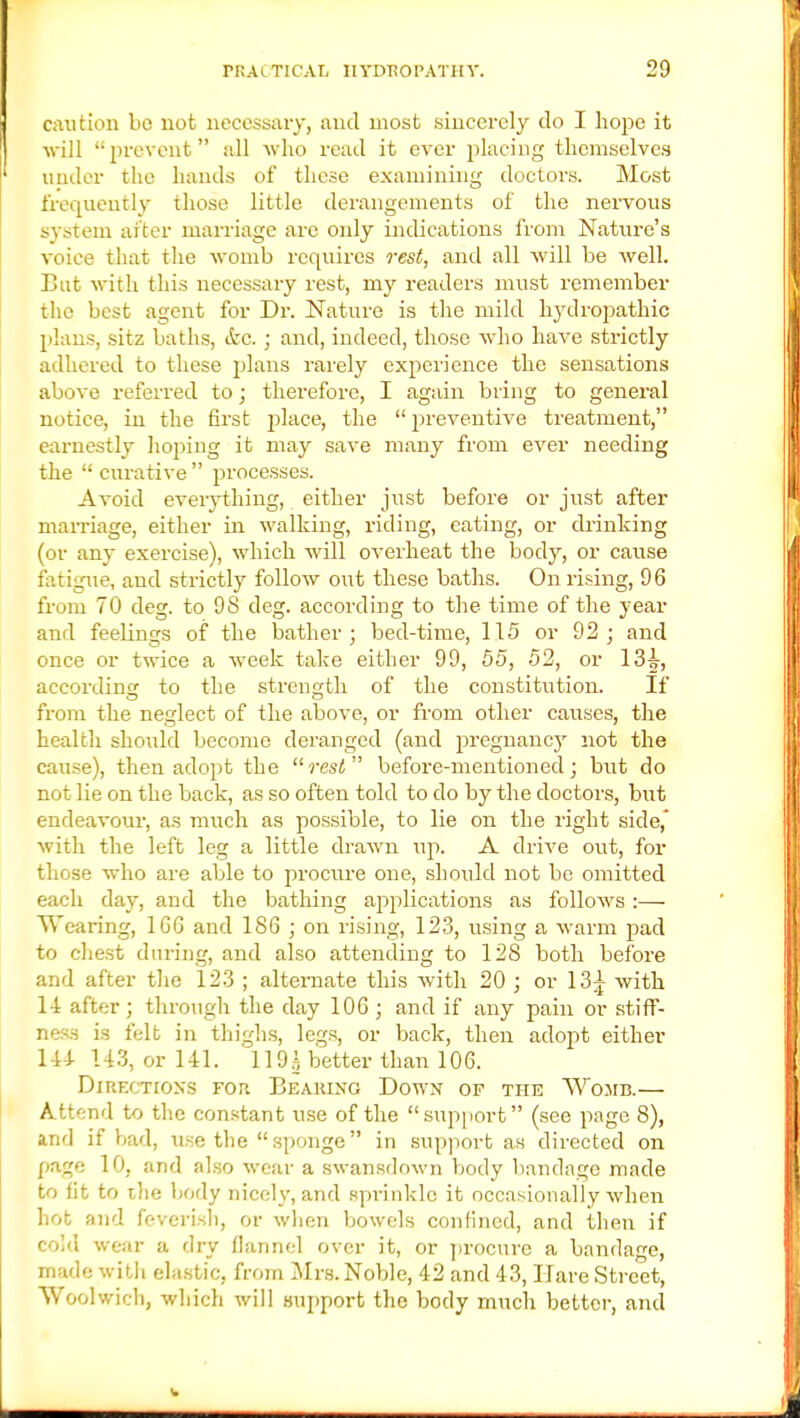 caution be not necessary, and most sincerely do I hope it will '• prevent all who read it ever placing themselves under the hands of these examining doctors. Most frequently those little derangements of the nervous system after marriage are only indications from Nature's voice that the womb requires rest, and all will be well. But with this necessary rest, my readers must remember the best agent for Dr. Nature is the mild hydropathic plans, sitz baths, &c.; and, indeed, those who have strictly adhered to these plans rarely experience the sensations above referred to; therefore, I again bring to general notice, in the first place, the  preventive treatment, earnestly hoping it may save many from ever needing the  curative  processes. Avoid everything, either just before or just after marriage, either in walking, riding, eating, or drinking (or any exercise), which will overheat the body, or cause fatigue, and strictly follow out these baths. On rising, 96 from 70 deg. to 98 deg. according to the time of the year and feelings of the bather; bed-time, 115 or 92; and once or twice a week take either 99, 55, 52, or 13^-, according to the strength of the constitution. If from the neglect of the above, or from other causes, the health should become deranged (and j:>regnancy not the cause), then adopt the rest before-mentioned; but do not lie on the back, as so often told to do by the doctors, but endeavour, as much as possible, to lie on the right side, with the left leg a little drawn up. A drive out, for those who are able to procure one, should not be omitted each day, and the bathing applications as follows :— Wearing, 166 and 186 ; on rising, 123, using a warm pad to chest during, and also attending to 128 both before and after the 123 ; alternate this with 20 ; or 13^ with 1-1 after; through the day 106 ; and if any pain or stiff- ness is felt in thighs, legs, or back, then adopt either 144 U3, or 141. 119g better than 106. Directions fop. Beaiuno Down of the Womb.— Attend to the constant use of the support (see page 8), and if bad, \ise the  sponge  in support as directed on page 10, and also wear a swansdown body bandage made to fit to ihe body nicely, and sprinkle it occasionally when hot and feverish, or when bowels confined, and then if cold wear a dry flannel over it, or procure a bandage, made with elastic, from Mrs. Noble, 42 and 43, Hare Street, Woolwich, which will support the body much better, and