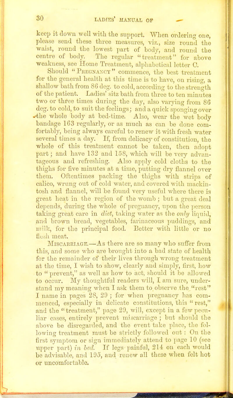 keep it down well with the support. When ordering one, please send these three measures, viz., size round the waist, round the lowest part of body, and round the centre of body. The regular treatment for above weakness, see Home Treatment, alphabetical letter C. Should Pregnancy commence, the best treatment for the general health at this time is to have, on rising, a shallow bath from 86 deg. to cold, according to the strength of the patient. Ladies' sitz bath from three to ten minutes two or three times during the clay, also varying from 86 deg. to cold, to suit the feelings; and a quick sponging over .-the whole body at bed-time. Also, wear the wet body bandage 163 regularly, or as much as can be done com- fortably, being always careful to renew it with fresh water several times a day. If, from delicacy of constitution, the whole of this treatment cannot be taken, then adopt part; and have 132 and 158, which will be very advan- tageous and refreshing. Also apply cold cloths to the thighs for five minutes at a time, putting dry flannel over them. Oftentimes packing the thighs with strips of calico, wrung out of cold water, and covered with mackin- tosh and flannel, will be found very useful where there is great heat in the region of the womb ; but a great deal depends, during the whole of pregnancy, upon the person taking great care in diet, taking water as the only liquid, and brown bread, vegetables, farinaceous puddings, and milk, for the principal food. Better with little or no fl.e.sh meat. Miscarriage.—As there are so many who suffer from this, and some who are brought into a bad state of health for the remainder of their lives through wrong treatment at the time, I wish to show, clearly and simply, first, how to  prevent, as well as how to act, should it be allowed to occur. My thoughtful readers will, I am sure, under- stand my meaning when I ask them to observe the rest I name in pages 28, 29 ; for when pregnancy has com- menced, especially in delicate constitutions, this  rest, and the treatment, page 29, will, except in a few pecu- liar cases, entirely prevent miscarriage ; but should the above be disregarded, and the event take place, the fol- lowing treatment must be strictly followed out : On the first symptom or sign immediately attend to page 10 (see upper part) in bed. If legs painful, 214 on each would be advisable, and 195, and renew all these when felt hot or uncomfortable.