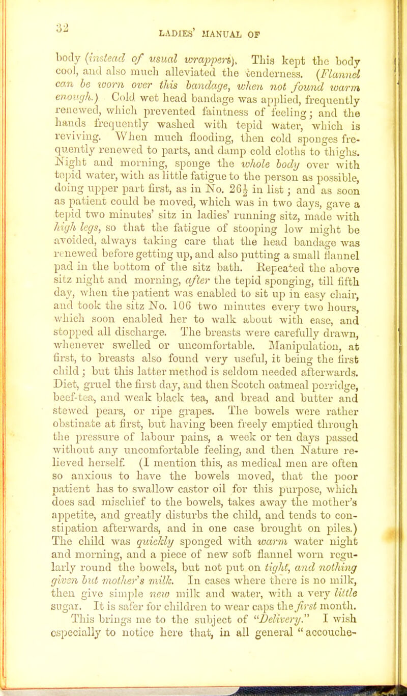 body {instead of usual torapperi). This kept the body cool, and also much alleviated the tenderness. (Flannel can be ivorn over this bandage, when not found warm, enough.) Cold wet head bandage was applied, frequently renewed, which prevented faintnesa of feeling; and the hands frequently washed with tepid water, which is reviving. When much flooding, then cold sponges fre- quently renewed to parts, and damp cold cloths to thighs. Night and morning, sponge the whole body over with tepid water, with as little fatigue to the person as possible, doing upper part first, as in No. 261- in list; and as soon as patient could be moved, which was in two days, gave a tepid two minutes' sitz in ladies' running sitz, made with high legs, so that the fatigue of stooping low might be avoided, always taldng care that the head bandage was renewed before getting up, and also putting a small flannel pad in the bottom of the sitz bath. Repeated the above sitz night and morning, after the tepid sponging, till fifth day, when the patient was enabled to sit up in easy chair, and took the sitz No. 10G two minutes every two hours, which soon enabled her to walk about with ease, and stopped all discharge. The breasts were carefully drawn, whenever swelled or uncomfortable. Manipulation, at first, to breasts also found very useful, it being the first child ; but this latter method is seldom needed afterwards. Diet, gruel the first day, and then Scotch oatmeal porridge, beef-tea., and weak black tea, and bread and butter and stewed pears, or ripe grapes. The bowels were rather obstinate at first, but having been freely emptied through the pressure of labour pains, a week or ten days passed without any uncomfortable feeling, and then Nature re- lieved herself. (I mention this, as medical men are often so anxious to have the bowels moved, that the poor patient has to swallow castor oil for this purpose, which does sad mischief to the bowels, takes away the mother's appetite, and greatly disturbs the child, and tends to con- stipation afterwards, and in one case brought on piles.) The child was quickly sponged with warm water night and morning, and a piece of new soft flannel worn regu- larly round the bowels, but not put on tight, and nothing given but mothers milk. In cases where there is no milk, then give simple new milk and water, with a very little sugar. It is safer for children to wear caps the first month. This brings me to the subject of Delivery. I wish especially to notice here that, in all general  accouche-
