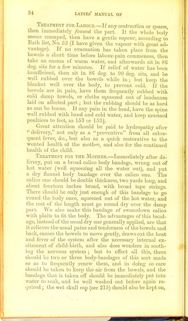 Tbeatment for Labour.—If any contraction or spasm, then immediately foment the part. It the whole body seems cramped, then have a gentle vapour, according to Bath list, No. 52 (I have given the vapour with greatad- vantage). If no evacuation has taken place from the bowels a short time before labour-pain commences, then take an enema of warm water, and afterwards sit in 86 deg. sitz for a few minutes. If relief of water has been insufficient, then sit in 86 deg. to 90 deg. sitz, and be well rubbed over the bowels while in; but keep the blanket well over the body, to prevent cold. If the bowels are in pain, have them frequently rubbed with cold damp towels, or cloths squeezed out of laudanum laid on atlected part j but the rubbing should be as hard as can be borne. If any pain in the head, have the spine well rubbed with hand and cold water, and keep mustard poultices to feet, as 153 or 153i. Great attention should be paid to hydropathy after  delivery, not only as a preventive from all subse- quent fever, <fcc, but also as a quick restorative to the wonted health of the mother, and also for the continued health of the child. Treatment for the Mother.—Immediately after de- livery, put on a broad calico body bandage, wrung out of hot water (well squeezing all the water out), and put a dry flannel body bandage over the calico one. The calico one should be double thickness, two yards long, and about fourteen inches broad, with broad tape strings. There should be only just enough of this bandage to go round the body once, squeezed out of the hot water, and the rest of the length must go round dry over the clamp part. We also make this bandage of swansdown calico with plaits to lit the body. The advantages of this band- age, instead of the usual dry one generally applied, are that it relieves thexisual pains and tenderness of the bowels and back, causes the bowels to move gently, draws out the heat and fever of the system after the necessary internal ex- citement of child-birth, and also does wonders in sooth- ing the nervous system; but to effect all this, there should be two or three body-bandages of this sort made so as to frequently renew them, and in doing so care should be taken to keep the air from the bowels, and the bandage that is taken off should bo immediately put into water to soak, and be well washed out before again re- quired j the wet skull cap (see 215) should also be kept on,