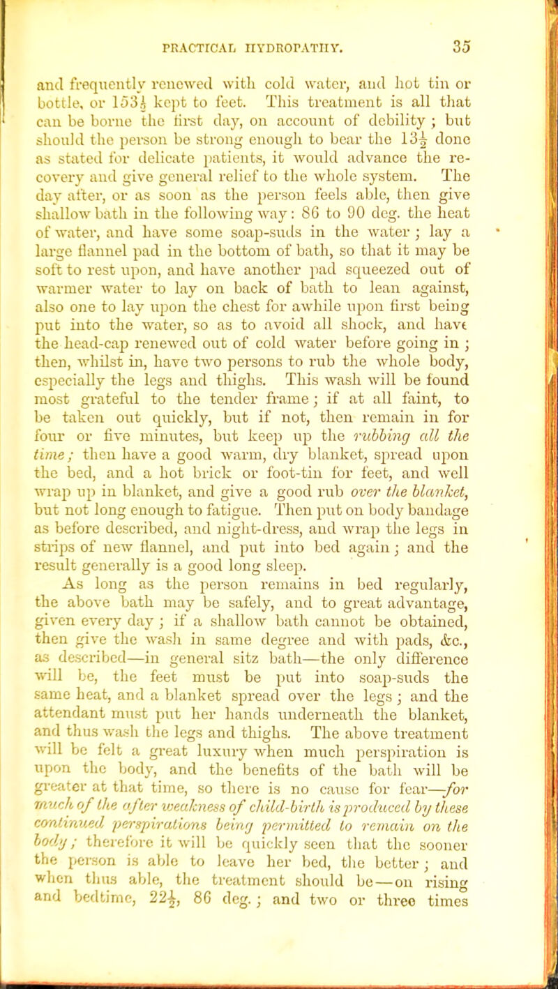 and frequently renewed with cold water, and hot tin or bottle, or 153A kept to feet. This treatment is all that can be borne the first day, on account of debility ; but should the person be strong enough to bear the 13^ done as suited for delicate patients, it would advance the re- covery and give general relief to the whole system. The day alter, or as soon as the person feels able, then give shallow bath in the following way: 86 to 90 deg. the heat of water, and have some soap-suds in the water ; lay a large flannel pad in the bottom of bath, so that it may be soft to rest upon, and have another pad squeezed out of warmer water to lay on back of bath to lean against, also one to lay upon the chest for awhile upon first being put into the water, so as to avoid all shock, and havt the head-cap renewed out of cold water before going in ; then, whilst in, have two persons to rub the whole body, especially the legs and thighs. This wash will be found most grateful to the tender frame; if at all faint, to be taken out quickly, but if not, then remain in for four or five minutes, but keep up the rubbing all the time; then have a good warm, dry blanket, spread upon the bed, and a hot brick or foot-tin for feet, and well wrap up in blanket, and give a good rub over the blanket, but not long enough to fatigue. Then put on body bandage as before described, and night-dress, and wrap the legs in strips of new flannel, and put into bed again; and the result generally is a good long sleep. As long as the person remains in bed regularly, the above bath may be safely, and to great advantage, given every day ; if a shallow bath cannot be obtained, then give the wash in same degree and with pads, &c, as described—in general sitz bath—the only difference will be, the feet must be put into soap-suds the same heat, and a blanket spread over the legs; and the attendant must put her hands underneath the blanket, and thus wash the legs and thighs. The above treatment will be felt a great luxury when much perspiration is upon the body, and the benefits of the bath will be greater at that time, so there is no cause for fear—-for much of the after weakness of child-birth is'produced by these continued, perspirations being permitted to remain on the body ; therefore it will be quickly seen that the sooner the person is able to leave her bed, the better \ and when thus able, the treatment should be — on rising and bedtime, 22£, 86 deg. ; and two or three times