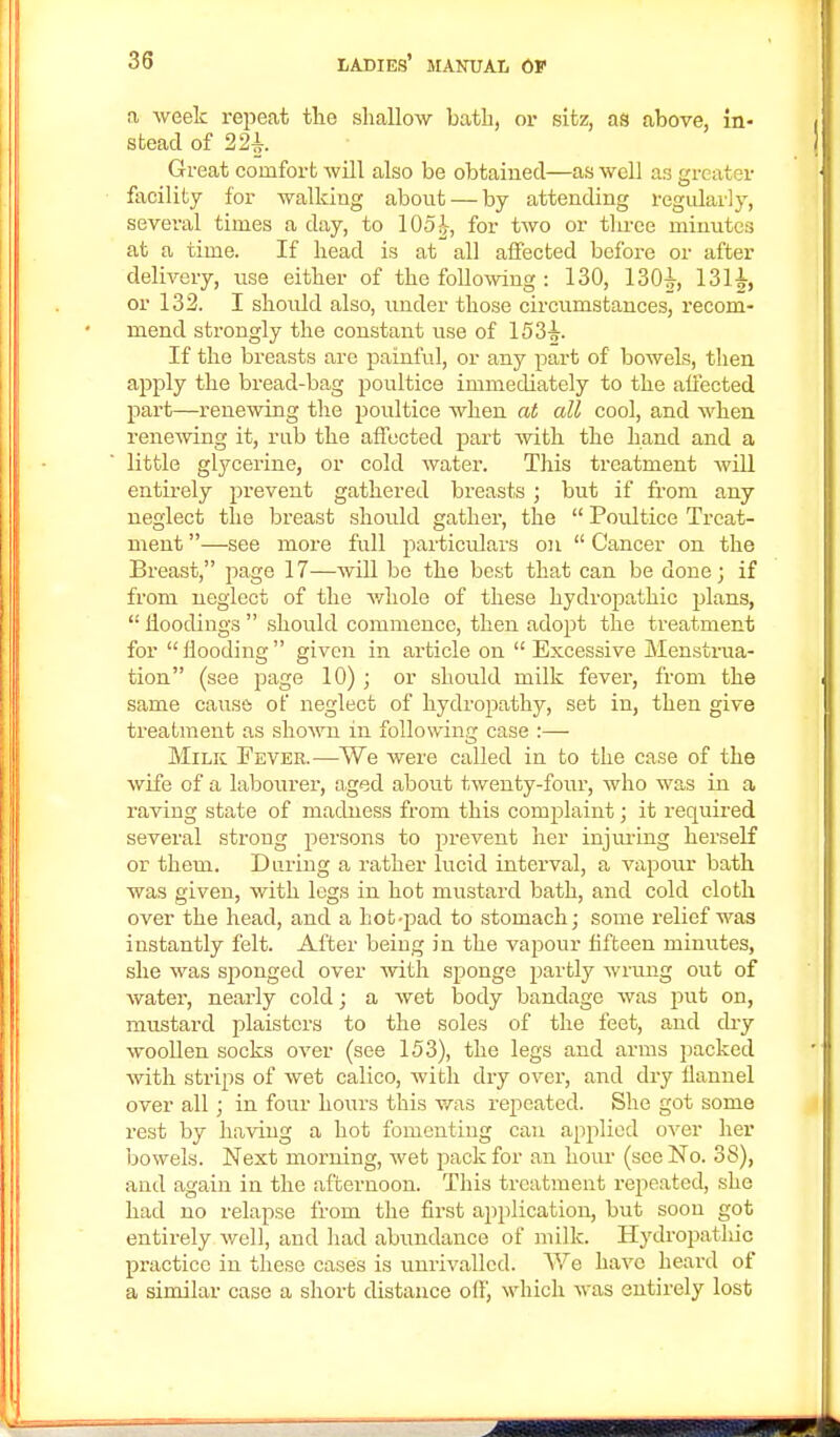 a week repeat the shallow bath, or sitz, as above, in- stead of 221 Great comfort will also be obtained—as well aa greater facility for walking about — by attending regularly, several times a day, to 105^, for two or three minutes at a time. If head is at all affected before or after delivery, use either of the following : 130, 130i, 131J, or 132. I shoidd also, under those circumstances, recom- mend strongly the constant use of 153-s-. If the breasts are painful, or any part of bowels, then apply the bread-bag poultice immediately to the affected part—renewing the poultice when at all cool, and when renewing it, rub the affected part with the hand and a little glycerine, or cold water. This treatment will entirely prevent gathered breasts; but if from any neglect the breast shoidd gather, the  Poultice Treat- ment —see more full particulars on  Cancer on the Breast, page 17—will bo the best that can be done; if from neglect of the whole of these hydropathic plans,  iioodings  should commence, then adopt the treatment for  flooding  given in article on  Excessive Menstrua- tion (see page 10); or should milk fever, from the same causa of neglect of hydropathy, set in, then give treatment as shown in following case :— Milk Fever.—We were called in to the case of the wife of a labourer, aged about twenty-four, who was in a raving state of madness from this complaint; it required several strong persons to prevent her injuring herself or them. During a rather lucid interval, a vapour bath was given, with legs in hot mustard bath, and cold cloth over the head, and a hot-pad to stomach; some relief was instantly felt. After being in the vapour fifteen minutes, she was sponged over with sponge partly wrung out of water, nearly cold; a wet body bandage was put on, mustard plaisters to the soles of the feet, and dry woollen socks over (see 153), the legs and arms jmcked with strips of wet calico, with dry over, and dry flannel over all; in four hours this was repeated. She got some rest by having a hot fomenting can applied over her bowels. Next morning, wet pack for an hour (see No. 38), and again in the afternoon. This treatment repeated, she had no relapse from the first application, but soon got entirely well, and had abundance of milk. Hydropatliic practice in these cases is unrivalled. We have heard of a similar case a short distance off, which was entirely lost