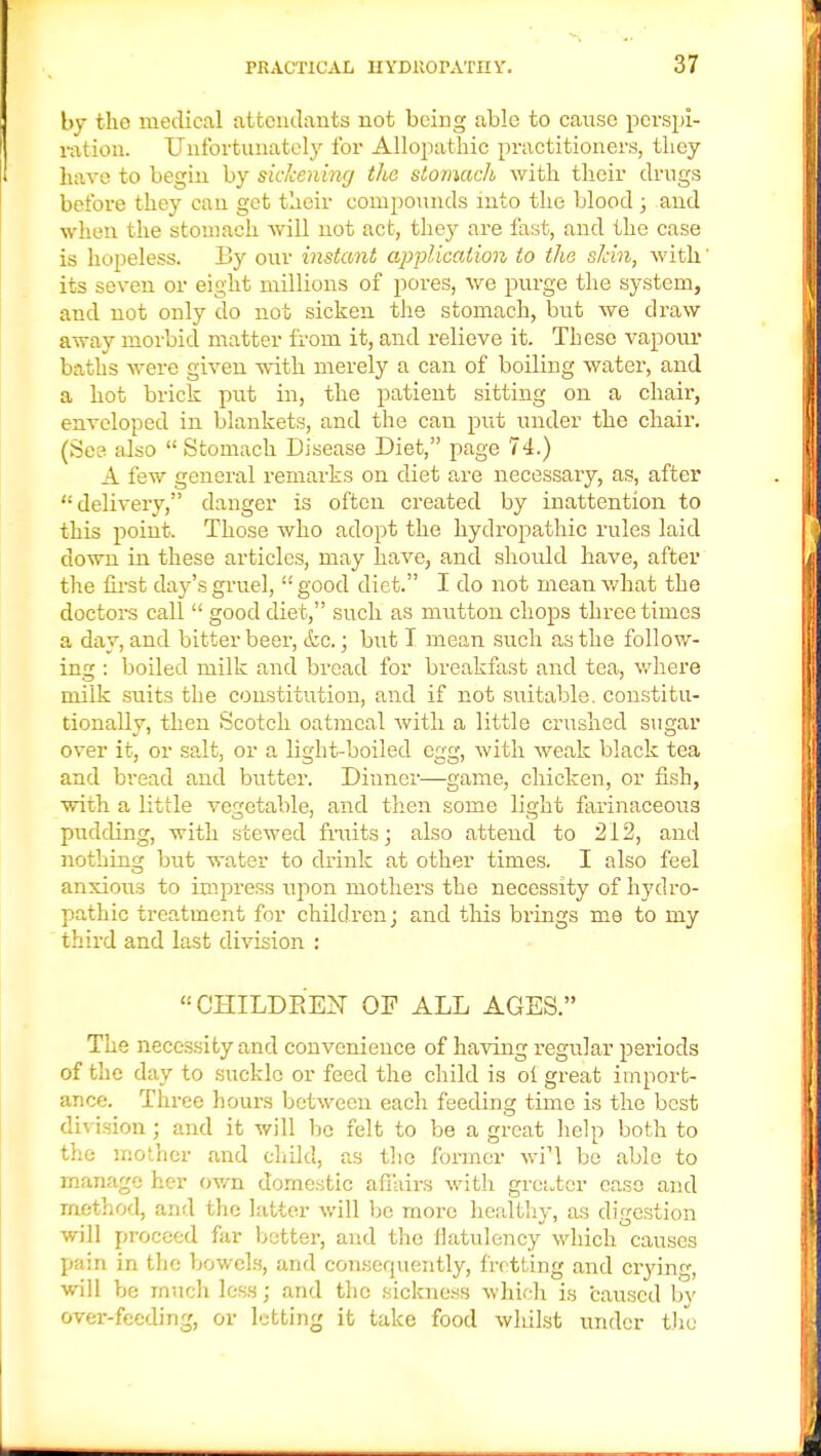 by tlio medical attendants not being able to cause perspi- ration. Unfortunately for Allopathic practitioners, they have to begin by sickening the stomach with their drugs before they can get their compounds into the blood ; and when the stomach will not act, they are fast, and the case is hopeless. By our instant application to the skin, with' its seven or eight millions of pores, we purge the system, and not only do not sicken the stomach, but we draw away morbid matter from it, and relieve it. These vapour baths were given with merely a can of boiling water, and a hot brick put in, the patient sitting on a chair, enveloped in blankets, and the can put under the chair. (See also  Stomach Disease Diet, page 74.) A few general remarks on diet are necessary, as, after delivery, danger is often created by inattention to this point. Those who adopt the hydropathic rules laid down in these articles, may have, and should have, after the first day's gruel,  good diet. I do not mean what the doctors call  good diet, such as mutton chops three times a clay, and bitter beer, &c.; but T mean such as the follow- ing : boiled milk and bread for breakfast and tea, where milk suits the constitution, and if not suitable, constitu- tionally, then Scotch oatmeal Avith a little crushed sugar over it, or salt, or a light-boiled egg, with weak black tea and bread and butter. Dinner—game, chicken, or fish, with a little vegetable, and then some light farinaceous pudding, with stewed fruits; also attend to 212, and nothing but water to drink at other times. I also feel anxious to impress upon mothers the necessity of hydro- pathic treatment for children j and this brings me to my third and last division : CHILDREN OF ALL AGES. The necessity and convenience of having regular periods of the day to suckle or feed the child is ol great import- ance. Three hours between each feeding time is the best ision ; and it will be felt to be a great help both to the mother and child, as the former wil be able to manage her own domestic affairs with greater case and method, and the latter will be more healthy, as digestion will proceed far better, and the flatulency which causes pain in the bowels, and consequently, fretting and crying, will be much less; and the sickness which is caused bv over-feeding, or letting it take food whilst under the