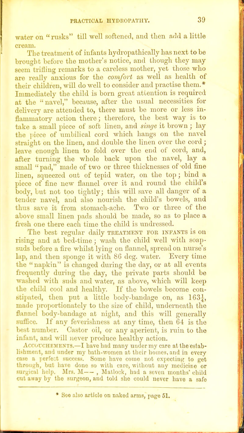 water on  rusks till well softened, and then add a little cream. The treatment of infants hydropathically has next to be brought before the mother's notice, and though they may seem trilling remarks to a careless mother, yet those who are really anxious for the comfort as Avell as health of their children, will do well to consider and practise them.* Immediately the child is born great attention is required at the ;' navel, because, after the usual necessities for dehvery are attended to, there must be more or less in- flammatory action there; therefore, the best way is to take a small piece of soft linen, and singe it brown; lay the piece of umbilical cord which hangs on the navel straight on the linen, and double the linen over the cord; leave enough linen to fold over the end of cord, and, after turning the whole back upon the navel, lay a small  pad, made of two or three thicknesses of old fine linen, squeezed out of tepid water, on the top; bind a piece of fine new flannel over it and round the child's body, but not too tightly; this will save all danger of a tender navel, and also nourish the child's bowels, and thus save it from stomach-ache. Two or three of the above small linen pads should be made, so as to place a fresh one there each time the child is undressed. The best regular daily treatment for infants is on rising and at bed-time; wash the child well with soap- suds before a fire whilst lying on flannel, spread on nurse's lap, and then sponge it with 86 deg. water. Every time the napkin is changed during the clay, or at all events frequently during the day, the private parts should be washed with suds and water, as above, which will keep the child cool and healthy. If the bowels become con- stipated, then put a little body-bandage on, as 163^, made proportionately to the size of child, underneath the flannel body-bandage at night, and this will generally suffice. If any feverishness at any time, then 64 is the best number. Castor oil, or any aperient, is ruin to the infant, and will never produce healthy action. AccorciiEMENTS.—I have had many under my care at the estab- lishment, and under my bath-women at their homes, and in every case a perfect success. Some have come not expecting to get through, but have done so with care, without any mcdicino or surgical help. Mrs. M , Matlock, had a seven months' child cut away by the surgeon, and told she could never have a safe * See also article on naked arms, page 51.