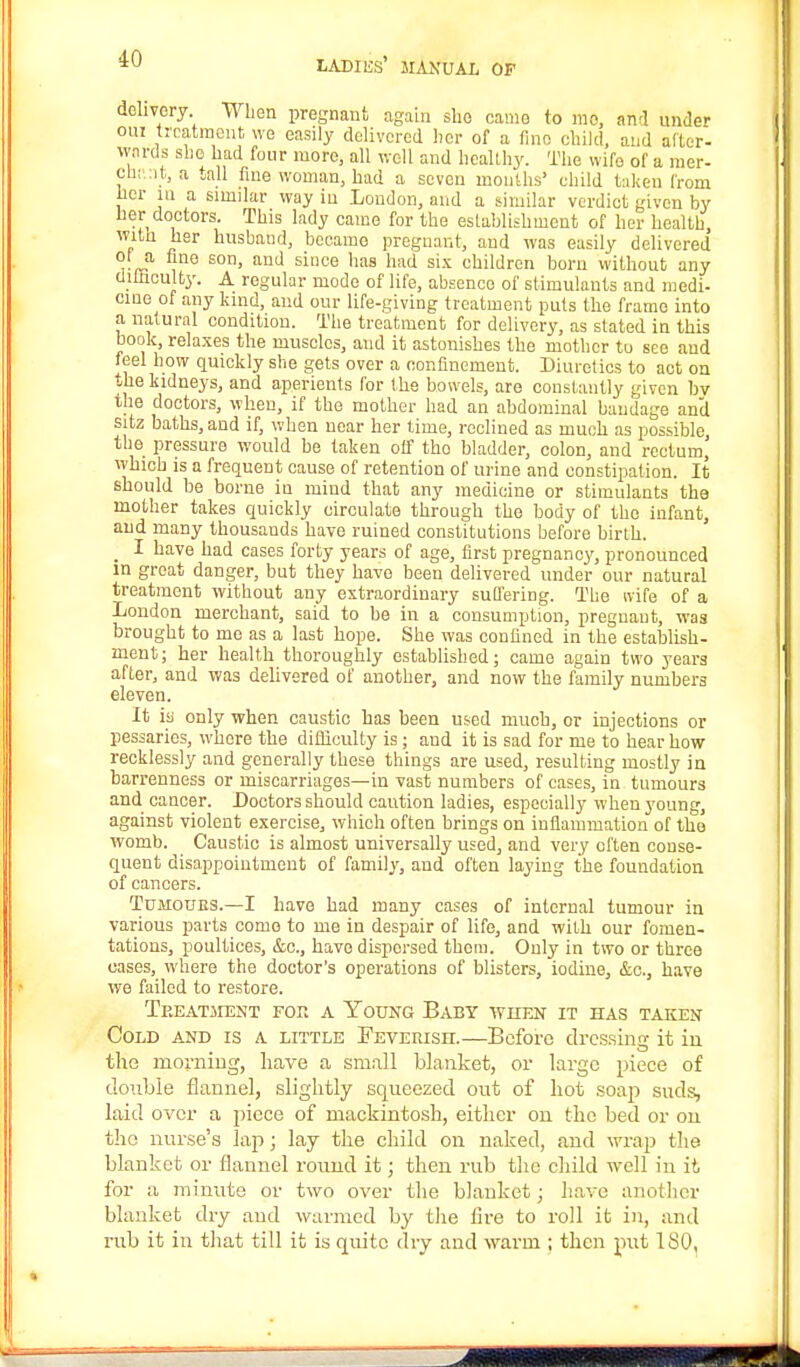 delivery When pregnant again slio came to mo, and under oui treatment we easily delivered her of a lino child, and after- wards she had four more, all well and healthy. The wife of a raer- Oh! it, a tall fine woman, had a seven months' child taken from her in a similar way in London, and a similar verdict given by her doctors. This lady came for the establishment of her health, with her husband, became pregnant, and was easily delivered ot a line son, and since has had six children born without any ciiuiculty. A regular mode of life, absenco of stimulauts and medi- cine of any kind, and our life-giving treatment puts the frame into a natural condition. The treatment for delivery, as stated in this book, relaxes the muscles, and it astonishes the mother to see and feel how quickly she gets over a confinement. Diuretics to act on the kidneys, and aperients for the bowels, are constantly given by the doctors, when, if the mother had an abdominal bandage and sitz baths, and if, when near her time, reclined as much as possible, the pressure would be taken off tho bladder, colon, and rectum,' which is a frequent cause of retention of urine and constipation. It should be borne in mind that any medicine or stimulants the mother takes quickly circulate through the body of the infant, and many thousands have ruined constitutions before birth. _ I have had cases forty years of age, first pregnancy, pronounced in groat danger, but they have been delivered under our natural treatment without any extraordinary suffering. The wife of a London merchant, said to be in a consumption, pregnant, was brought to me as a last hope. She was confined in the establish- ment; her health thoroughly established; came again two years after, and was delivered of another, and now the family numbers eleven. It iy only when caustic has been used much, or injections or pessaries, whore the difficulty is; and it is sad for me to hear how recklessly and generally these things are used, resulting mostly in barrenness or miscarriages—in vast numbers of cases, in tumours and cancer. Doctors should caution ladies, especially when young, against violent exercise, which often brings on inflammation of the womb. Caustic is almost universally used, and very often conse- quent disappointment of family, and often laying the foundation of cancers. Tumours.—I have had many cases of internal tumour in various parts come to me in despair of life, and with our fomen- tations, poultices, &o.j have dispersed them. Only in two or three cases, where the doctor's operations of blisters, iodine, &o., have we failed to restore. Treatment for a Young Baby when it has taken Cold and is a little Feverish.—Before dressing it in the morning, have a small blanket, or large piece of double flannel, slightly squeezed out of hot soap suds, laid over a piece of mackintosh, either on the bed or on tho nurse's lap; lay the child on naked, and wrap the blanket or flannel round it; then rub the child well in it for a minute or two over the blanket; have another blanket dry and warmed by the fire to roll it in, and rub it in that till it is quite dry and warm ; then put 1 SO,