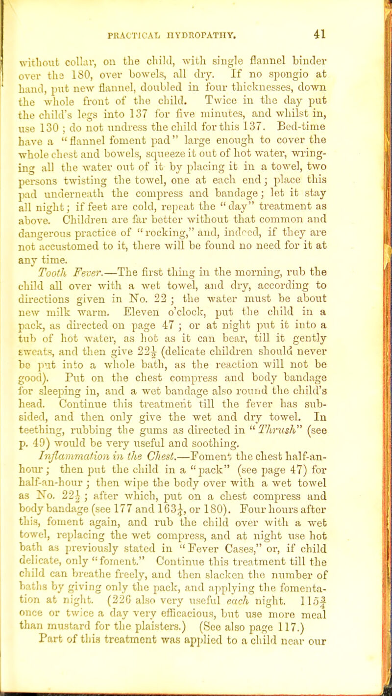 without collar, on the child, with single flannel binder over the 180, over bowels, all dry. If no spongio at hand, put new flannel, doubled in four thicknesses, down the whole front of the child. Twice in the day put the child's legs into 137 for five minutes, and whilst in, use 130 ; do not undress the child for this 137. Bed-time have a flannel foment pad large enough to cover the whole chest and bowels, squeeze it out of hot water, wing- ing all the water out of it by placing it in a towel, two persons twisting the towel, one at each end; place this pad underneath the compress and bandage; let it stay all night; if feet are cold, repeat the  day treatment as above. Children are far better without that common and dangerous practice of rocking, and, indeed, if they are not accustomed to it, there will be found no need for it at any time. Tooth Fever.—The first thing in the morning, rub the child all over M7ith a wet towel, and dry, according to directions given in No. 22 ; the water must be about new milk warm. Eleven o'clock, put the child in a pack, as directed on page 47 ; or at night put it into a tub of hot water, as hot as it can bear, till it gently tweats, and then give 22^ (delicate children should never be put into a whole bath, as the reaction will not be good). Put on the chest compress and body bandage for sleeping in, and a wet bandage also round the child's head. Continue this treatment till the fever has sub- sided, and then only give the wet and dry towel. In teething, rubbing the gums as directed in  TJirush (see p. 49) would be very useful and soothing. Inflammation hi the Chest.—Foment the chest half-an- hour ; then put the child in a  pack (see page 47) for half-an-hour ; then wipe the body over with a wet towel as No. 22}, ; after which, put on a chest compress and body bandage (see 177 and 163£, or ISO). Four hours after this, foment again, and rub the child over with a wet towel, replacing the wet compress, and at night use hot bath as previously stated in  Fever Cases, or, if child delicate, only foment. Continue this treatment till the child can breathe freely, and then slacken the number of baths by giving only the pack, and applying the fomenta- tion at night. (22G also very useful each night. 115J once or twice a day very efficacious, but use more meal than mustard for the plaisters.) (See also page 117.) Part of thia treatment was applied to a child near our