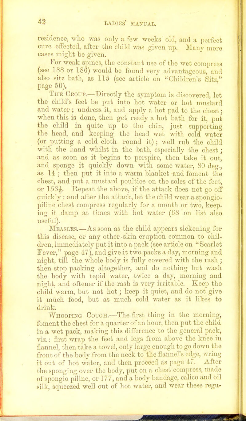 residence, who was only a few weeks old, and a perfect cure effected, after the child was given up. Many more cases might be given. For weak spines, the constant use of Iho wet compress (see 188 or ISC) would be found very advantageous, and also sitz batb, as 115 (see article on Children's Sitz, page 50). The Croup.—Directly the symptom is discovered, let the child's feet be put into hot water or hot mustard and water ; undress it, and apply a hot pad to the chest; when this is done, then get ready a hot bath for it, put the child in quite up to the chin, just supporting the head, and keeping the head wet with cold water (or putting a cold cloth round it); well rub the child with the hand whilst in the bath, especially the chest; and as soon as it begins to perspire, then take it out, and sponge it quickly down with some water, 80 deg., as 14 ; then put it into a warm blanket and foment the chest, and put a mustard poultice on the soles of the feet, or 1531-. Repeat the above, if the attack does not go off quick]}''; and after the attack, let the child wear a spongio- piline chest compress regularly for a month or two, keep- ing it clamp at times with hot water (68 on list also useful). Measles.—As soon as the child appears sickening for this disease, or any other-skin eruption common to chil- dren, immediately put it into a pack (see article on Scarlet Fever, page 47), and give it two packs a day, morning and night, till the whole body is fully covered with the rash; then stop packing altogether, and do nothing but wash the body with tepid water, twice a day, morning and night, and oftener if the rash is very irritable. Js.eep the child warm, but not hot; keep it quiet, and do not give it much food, but as much cold water as it likes to drink. WnoopiNG Cough.—The first thing in the morning, foment the chest for a quarter of an hour, then put the child in a wet pack, making this difference to the general pack, viz.: first wrap the feet and legs from above the knee in flannel, then take a towel, only largo enough to go down the front of the body from the neck to the flannel's edge, wring it out of hot water, and then proceed as page 47. After the sponging over the body, put on a chest compress, made of spongio p'ilinc, or 177, and a body bandage, calico and oil silk, squeezed well out of hot water, and wear these regu-