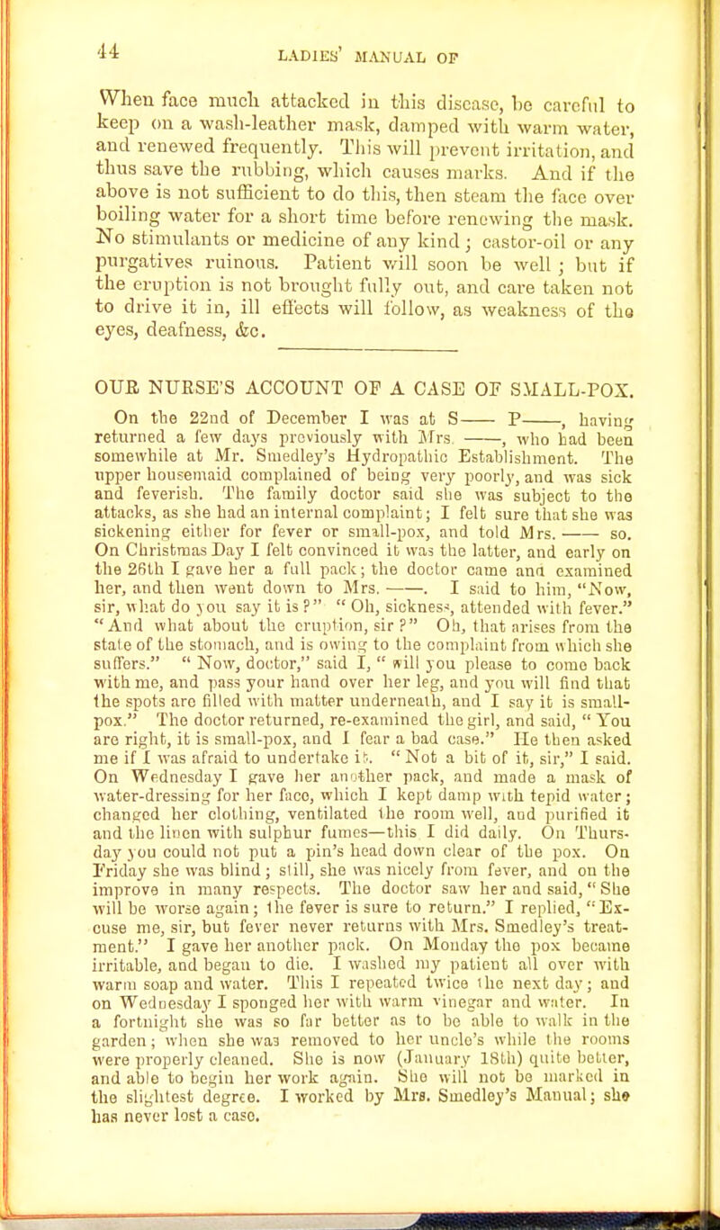When face much attacked in this disease, he careful to keep on a wash-leather mask, damped with warm water, and renewed frequently. This will prevent irritation, and thus save the rubbing, which causes marks. And if the above is not sufficient to do this, then steam the face over- boiling water for a short time before renewing the mask. No stimulants or medicine of any kind ; castor-oil or any purgatives ruinous. Patient will soon be well ; but if the eruption is not brought fully out, and care taken not to drive it in, ill effects will follow, as weakness of tho eyes, deafness, &c. OUJR NURSE'S ACCOUNT OP A CASE OF SMALL-POX. On the 22nd of December I was at S P , havin returned a few days previously with Mrs. , who had been soniewhile at Mr. Smedley's Hydropathic Establishment. The upper housemaid complained of being very poorly, and was sick and feverish. The family doctor said she was subject to the attacks, as she had an internal complaint; I felt sure that she was sickening either for fever or small-pox, and told Mrs. so. On Christmas Day I felt convinced it was the latter, and early on the 26th I gave her a full pack; the doctor came ana examined her, and then went down to Mrs. ■ . I said to him, Now, sir, what do you say it is ?  Oh, sickness, attended with fever. And what about the eruption, sir ? Oh, that arises from the stale of the stomach, and is owing to the complaint from which she suffers.  Now, doctor, said I,  will you please to come hack with me, and pass your hand over her leg, and you will find that the spots arc filled with matter underneath, and I say it is small- pox. The doctor returned, re-examined the girl, and said,  You are right, it is small-pox, and I fear a bad case. He then asked me if I was afraid to undertake is.  Not a bit of it, sir, I said. On Wednesday I gave her another pack, and made a mask of water-dressing for her face, which I kept damp with tepid water; changed her clothing, ventilated the room well, and purified it and the linen with sulphur fumes—this I did daily. On Thurs- day you could not put a pin's head down clear of the pox. On Friday she was blind; si ill, she was nicely from fever, and on the improve in many respects. The doctor saw her and said, She will be worse again; the fever is sure to return. I replied, '''Ex- cuse me, sir, but fever never returns with Mrs. Smedley's treat- ment. I gave her another pack. On Monday the pox became irritable, and began to die. I washed my patient all over with warm soap and water. This I repeated twice the next day; and on Wednesday I sponged her with warm vinegar and water. In a fortnight she was so far better as to he able to walk in the garden; when she was removed to her unclo's while the rooms were properly cleaned. She is now (January 18th) quite better, and able to begin her work again. Sho will not bo marked in the slightest degree. I worked by Mrs. Smedley's Manual; sh» has never lost a caso.