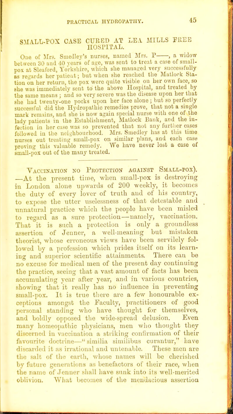 SMALL-POX CASE CURED AT LEA MILLS FItEB HOSPITAL. One of Mrs. Smedley's nurses, named Mrs. P , a widow between 30 and 40 years of age, was sent to treat a case of small- pox at Sleaford, Yorkshire, whioh she managed very successfully as regards her patient; but when she reached the Matlock Sta- tion on her return, the pox were quite visible on her own face, so she was immediately sent to the above Hospital, and treated by the same means ; and so very severe was the disease upon her that she had twenty-one pocks upon her face alone ; but so perfectly successful did the Hydropathic remedies prove, that not a single mark remains, and she is now again special nurse with one of the lady patients in the Establishment, Matlock Bank, and the in- fection in her case was so prevented that not any further cases followed in the neighbourhood. Mrs. Smedley has at this time nurses out treating small-pox on similar plans, and each case proving this valuable remedy. We have never lost a case of small-pox out of the many treated. Vaccination no Protection against Small-pox). —At the present time, when small-pox is destroying in London alone upwards of 200 weekly, it becomes the duty of every lover of truth and of his country, to expose the utter uselessness of that detestable and unnatural practice which the people have been misled to regard as a sure protection—namely, vaccination. That it is such a protection is only a groundless assertion of Jenner, a well-meaning but mistaken theorist, whose erroneous views have been servilely fol- lowed by a profession which prides itself on its learn- ing and superior scientific attainments. There can be no excuse for medical men of the present day continuing the practice, seeing that a vast amount of facts has been accumulating year after year, and in various countries, showing that it really has no influence in preventing small-pox. It is true there are a few honourable ex- ceptions amongst the Faculty, practitioners of good personal standing who have thought for themselves, and boldly opposed the wide-spread delusion. Even many homeopathic physicians, men who thought they discerned in vaccination a striking confirmation of their favourite doctrine— sirnilia similibus curantur, have discarded it as irrational and untenable. These men are the salt of the earth, whose names will be cherished by future generations as benefactors of their race, when the name of Jenner shall have sunk into its well-merited oblivion. What becomes of the mendacious assertion
