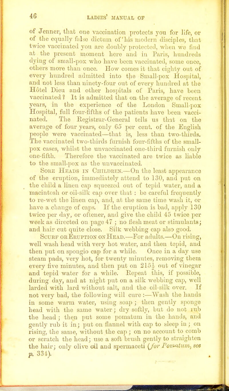 of Jcnner, that one vaccination protects you for life, or of the equally false dictum of his modern disciples, that twice vaccinated you are doubly protected, when we find at the present moment here and in Paris, hundreds dying of small-pox who have been vaccinated, some once, others more than once. How comes it that eighty out of every hundred admitted into the Small-pox Hospital, and not less than ninety-four out of every hundred at the Hotel Dieu and other hospitals of Paris, have been vaccinated 1 It is admitted that on the average of recent years, in the experience of the Loudon Small-pox Hospital, full four-fifths of the patients have been vacci- nated. The Registrar-General tells us that on the average of four years, only 65 per cent, of the English people were vaccinated—that is, less than two-thirds. The vaccinated two-thirds furnish four-fifths of the small- pox cases, whilst the unvaccinated one-third furnish only one-fifth. Therefore the vaccinated are twice as liable to the small-pox as the unvaccinated. Soke Heads in Children.—On the least appearance of the eruption, immediately attend to 130, and put on the child a linen cap squeezed out of tepid water, and a macintosh or oil-silk cap over that : be careful frequently to re-wet the linen cap, and, at the same time wash it, or have a change of caps. If the eruption is bad, apply 130 twice per day, or oftener, and give the child 45 twice per week as directed on page 47 ; no flesh meat or stimulants; and hair cut quite close. Silk webbing cap also good. Scurf or Eruption on Head.—For adults.—On rising, well wash head with very hot water, and then tspid, and then put on spongio cap for a while. Once in a day use steam pads, very hot, for twenty minutes, removing them every five minutes, and then put on 215^ out of vinegar and tepid water for a while. Repeat this, if possible, during clay, and at night put on a silk webbing cap, well larded with lard without salt, and the oil-silk over. If not very bad, the following will cure :—Wash the hands in some warm water, using soap ; then gently sponge head with the same water; dry softly, but do not mb the head ; then put some pomatum in the hands, and gently rub it in; put on flannel with cap to sleep in ; on rising, the same, without the cap ; on no account to comb or scratch the head; use a soft brush gently to straighten the hair; only olive oil and spermaceti {for Pomatum-, see p. 331).