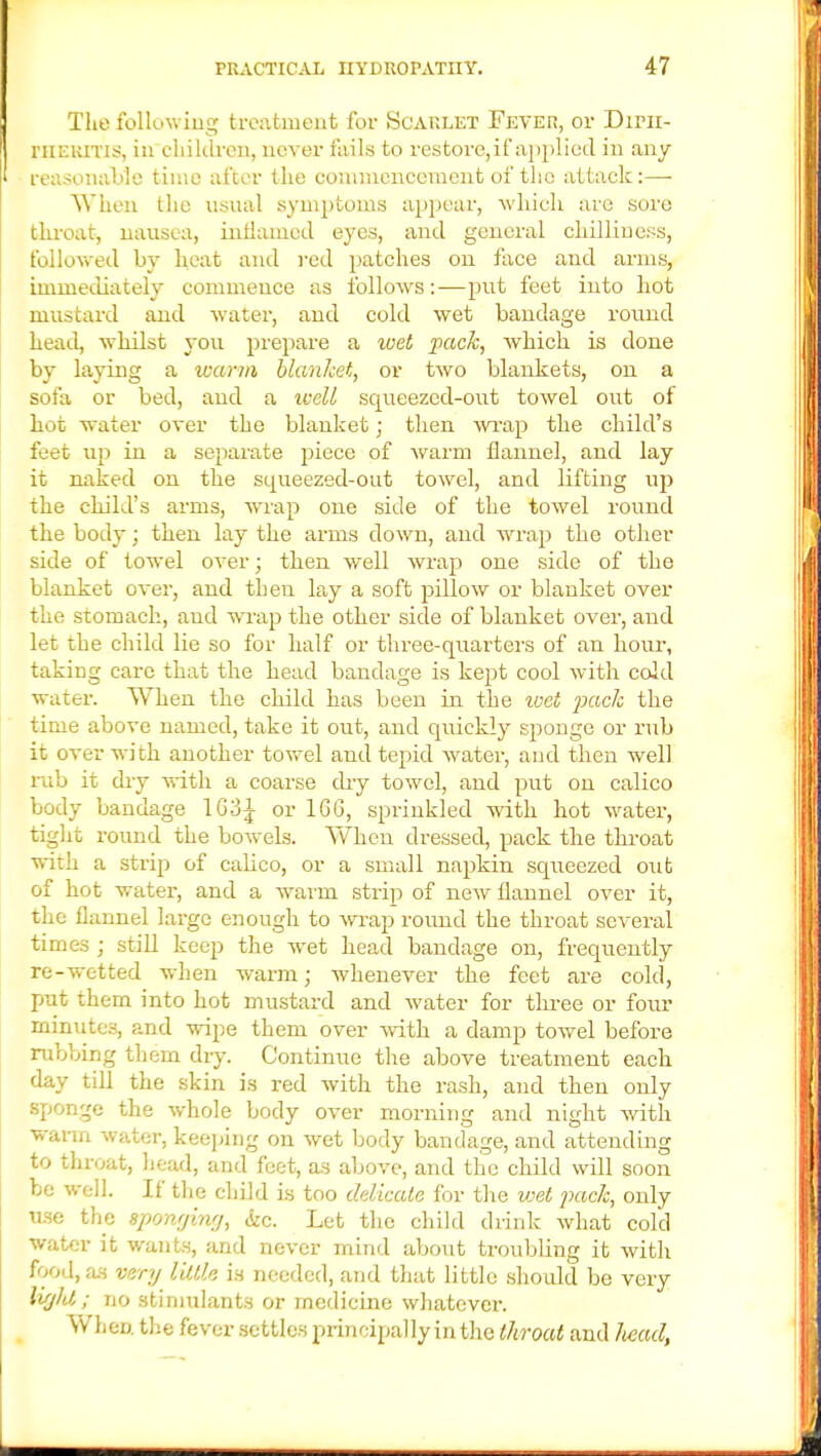 The following treatment for Scarlet Fever, or Dirn- EHEBTQS, in children, never fails to restore, if applied in any- reasonable time after the commencement of the attack:—- When the usual symptoms appear, which are sore throat, nausea, inflamed eyes, and general chilliness, followed by heat and red patches on face and arms, immediately commence as follows:—put feet into hot mustard and water, and cold wet bandage round Lead, whilst you prepare a wet pack, which is done by laying a warm blanket, or two blankets, on a sofa or bed, and a well squeezed-out towel out of hot water over the blanket; then wrap the child's feet up in a separate piece of warm flannel, and lay it naked on the squeezed-out towel, and lifting up the child's arms, wrap one side of the towel round the body; then lay the arms down, and wrap the other side of towel over; then well wrap one side of the blanket over, and then lay a soft pillow or blanket over the stomach, and wrap the other side of blanket over, and let the child lie so for half or three-quarters of an horn-, taking care that the head bandage is kept cool with cold water. When the child has been in the wet pack the time above named, take it out, and quickly sponge or rub it over with another towel and tepid water, and then well rub it dry with a coarse dry towel, and put on calico body bandage 1G3J or 166, sprinkled with hot water, tight round the bowels. When dressed, pack the throat with a strip of calico, or a small napkin squeezed otit of hot water, and a warm strip of new flannel over it, the flannel large enough to wrap round the throat several times ; still keep the wet head bandage on, frequently re-wetted when warm; whenever the feet are cold, put them into hot mustard and water for three or four minutes, and wipe them over with a damp towel before rubbing them dry. Continue the above treatment each day till the skin is red with the rash, and then only sponge the whole body over morning and night with warm water, keeping on wet body bandage, and attending to throat, head, and feet, as above, and the child will soon be well. If the child is too delicate for the wet pack, only use the sponging, &c. Let the child drink what cold water it wants, and never mind about troubling it with food, as very little is needed, and that little should be very tight; no stimulants or medicine whatever. When the fever settles principally in the throat and head,